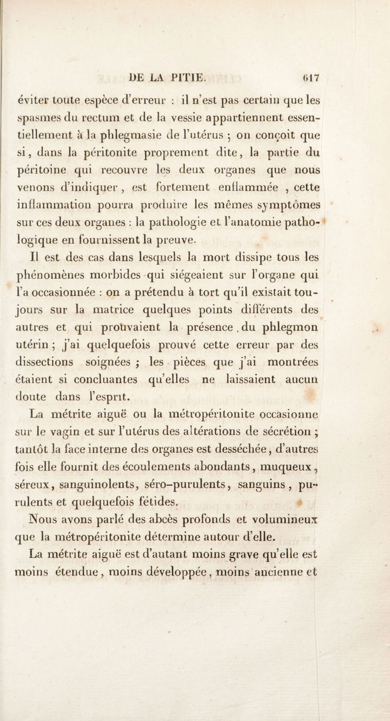 éviter toute espèce d’erreur : il n’est pas certain que les spasmes du rectum et de la vessie appartiennent essen¬ tiellement à la phlegmasie de l’utérus • on conçoit que si, dans la péritonite proprement dite, la partie du péritoine qui recouvre les deux organes que nous venons d’indiquer , est fortement enflammée , cette inflammation pourra produire les mêmes symptômes sur ces deux organes : la pathologie et l’anatomie patho¬ logique en fournissent la preuve. Il est des cas dans lesquels la mort dissipe tous les phénomènes morbides qui siégeaient sur l’organe qui l’a occasionnée : on a prétendu à tort qu’il existait tou¬ jours sur la matrice quelques points différents des autres et qui prouvaient la présence , du phlegmon utérin ; j’ai quelquefois prouvé cette erreur par des dissections soignées ; les pièces que j’ai montrées étaient si concluantes qu’elles ne laissaient aucun doute dans i’espnt. La métrite aiguë ou la métropéritonite occasionne sur le vagin et sur l’utérus des altérations de sécrétion ; tantôt la face interne des organes est desséchée, d’autres fois elle fournit des écoulements abondants, muqueux , séreux, sanguinolents, séro-purulents, sanguins, pu¬ rulents et quelquefois fétides. Nous avons parlé des abcès profonds et volumineux que la métropéritonite détermine autour d’elle. La métrite aiguë est d’autant moins grave quelle est moins étendue , moins développée, moins ancienne et