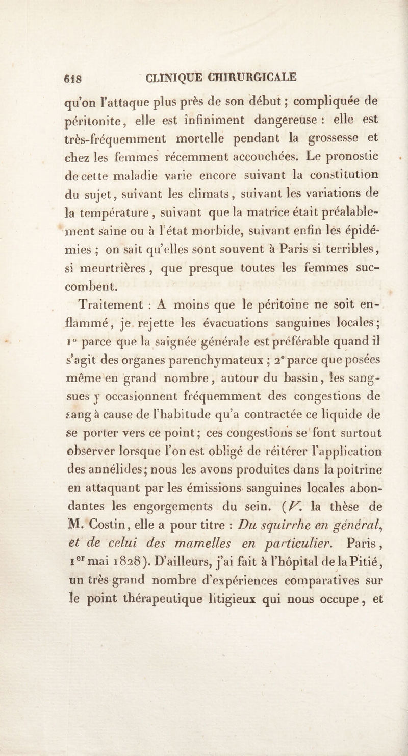 quon l’attaque plus près de son début ; compliquée de péritonite, elle est infiniment dangereuse : elle est très-fréquemment mortelle pendant la grossesse et cbez les femmes récemment accouchées. Le pronostic de cette maladie varie encore suivant la constitution du sujet, suivant les climats, suivant les variations de la température, suivant que la matrice était préalable¬ ment saine ou à l état morbide, suivant enfin les épidé¬ mies ; on sait qu’elles sont souvent à Paris si terribles, si meurtrières , que presque toutes les femmes suc¬ combent. Traitement : A moins que le péritoine ne soit en¬ flammé, je rejette les évacuations sanguines locales; i° parce que la saignée générale est préférable quand il s’agit des organes parenchymateux ; 2° parce que posées même en grand nombre, autour du bassin, les sang¬ sues y occasionnent fréquemment des congestions de sang à cause de l’habitude qu’a contractée ce liquide de se porter vers ce point; ces congestions se font surtout observer lorsque l’on est obligé de réitérer l’application des annélides; nous les avons produites dans la poitrine en attaquant par les émissions sanguines locales abon¬ dantes les engorgements du sein. {V. la thèse de M. Costin, elle a pour titre : Du squirrhe en général, et de celui des mamelles en particulier. Paris, îer mai 1828). D’ailleurs, j’ai fait à l’hôpital de la Pitié, un très grand nombre d’expériences comparatives sur ïe point thérapeutique litigieux qui nous occupe ? et