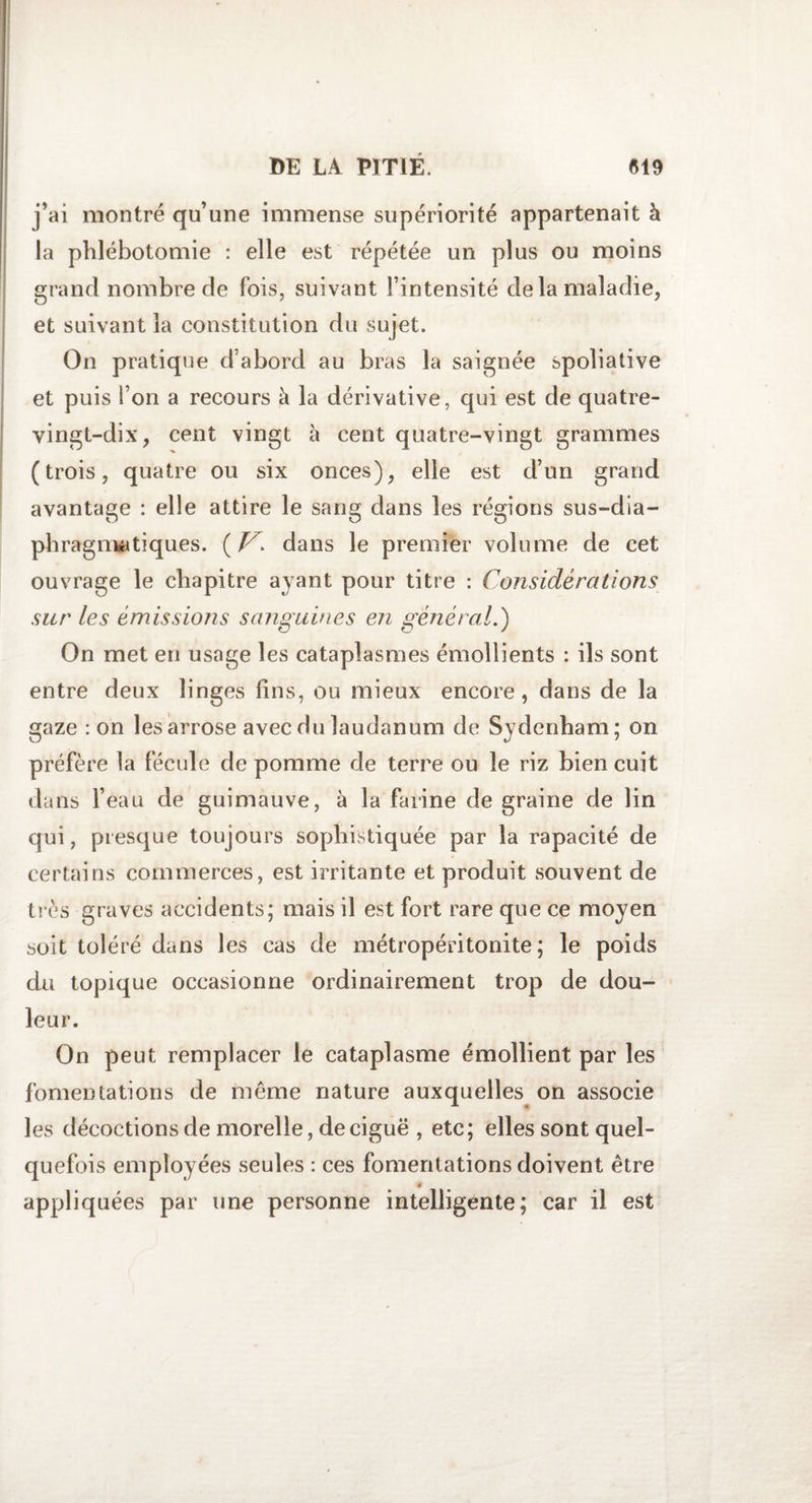 j’ai montré qu’une immense supériorité appartenait à la phlébotomie : elle est répétée un plus ou moins grand nombre de fois, suivant l’intensité de la maladie, et suivant la constitution du sujet. On pratique d’abord au bras la saignée spoliative et puis l’on a recours à la dérivative, qui est de quatre- vingt-dix, cent vingt à cent quatre-vingt grammes (trois, quatre ou six onces), elle est d’un grand avantage : elle attire le sang dans les régions sus-dia¬ phragmatiques. ( dans le premier volume de cet ouvrage le chapitre ayant pour titre : Considérations sur les émissions sanguines en général.) On met en usage les cataplasmes émollients : ils sont entre deux linges lins, ou mieux encore, dans de la gaze : on les arrose avec du laudanum de Sydenham; on préfère la fécule de pomme de terre ou le riz bien cuit dans l’eau de guimauve, à la farine de graine de lin qui, presque toujours sophistiquée par la rapacité de certains commerces, est irritante et produit souvent de très graves accidents; mais il est fort rare que ce moyen soit toléré dans les cas de métropéritonite ; le poids du topique occasionne ordinairement trop de dou¬ leur. On peut remplacer le cataplasme émollient par les fomentations de même nature auxquelles on associe les décoctions de morelle, de ciguë , etc; elles sont quel¬ quefois employées seules : ces fomentations doivent être 4 appliquées par une personne intelligente; car il est