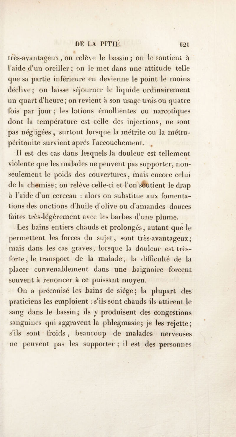 très-avantageux, on relève le bassin; on le soutient à l aide d’un oreiller ; on le met dans une attitude telle que sa partie inférieure en devienne le point le moins déclive; on laisse séjourner le liquide ordinairement un quart d’heure; on revient h son usage trois ou quatre fois par jour ; les lotions émollientes ou narcotiques dont la température est celle des injections, ne sont pas négligées , surtout lorsque la métrite ou la métro- péritonite survient après l’accouchement. Il est des cas dans lesquels la douleur est tellement violente que les malades ne peuvent pas supporter, non- seulement le poids des couvertures, mais encore celui de la chemise; on relève celle-ci et Ton soutient le drap k l’aide d’un cerceau : alors on substitue aux fomenta¬ tions des onctions d’huile d’olive ou d’amandes douces faites très-légèrement avec les barbes d’une plume. Les bains entiers chauds et prolongés, autant que le permettent les forces du sujet, sont très-avantageux; mais dans les cas graves, lorsque la douleur est très- forte, le transport de la malade, la difficulté de la placer convenablement dans une baignoire forcent souvent à renoncer à ce puissant moyen. On a préconisé les bains de siège; la plupart des praticiens les emploient : s’ils sont chauds ils attirent le sang dans le bassin; ils y produisent des congestions sanguines qui aggravent la phlegmasie; je les rejette; s’ils sont froids , beaucoup de malades nerveuses ne peuvent pas les supporter ; il est des personnes