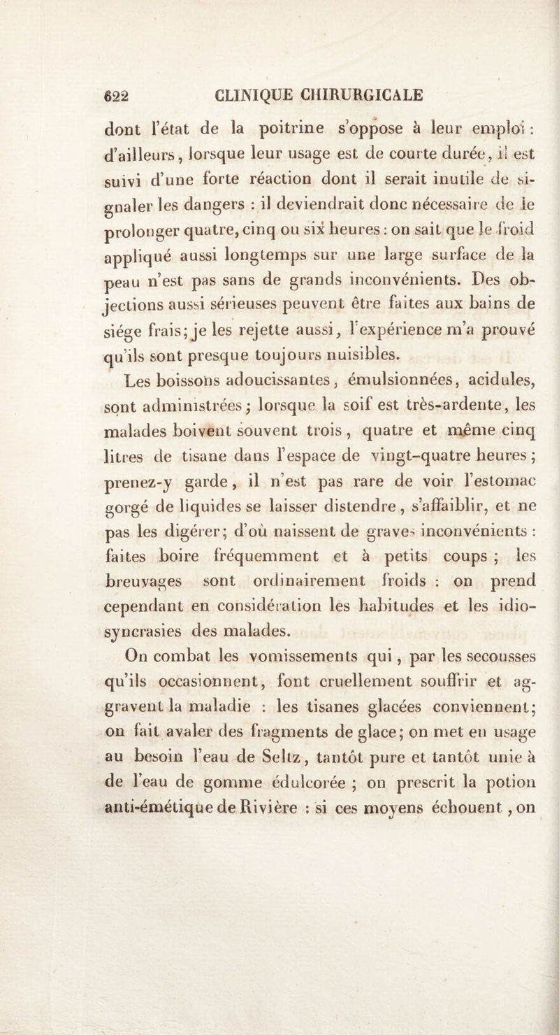 dont l’état de la poitrine s’oppose à leur emploi : d’ailleurs, lorsque leur usage est de courte durée, i! est suivi d’une forte réaction dont il serait inutile de si¬ gnaler les dangers : il deviendrait donc nécessaire de le prolonger quatre, cinq ou six heures : on sait que le froid appliqué aussi longtemps sur une large surface de la peau n’est pas sans de grands inconvénients. Des ob¬ jections aussi sérieuses peuvent être faites aux bains de siège frais; je les rejette aussi, F expérience m’a prouvé qu’ils sont presque toujours nuisibles. Les boissons adoucissantes, émulsionnées, acidulés, sont administrées; lorsque la soif est très-ardente, les malades boivent souvent trois, quatre et même cinq litres de tisane dans Fespace de vingt-quatre heures ; prenez-y garde, il n’est pas rare de voir l’estomac gorgé de liquides se laisser distendre, s’affaiblir, et ne pas les digérer; d’où naissent de graves inconvénients : faites boire fréquemment et à petits coups ; les breuvages sont ordinairement froids : on prend cependant en considération les habitudes et les idio¬ syncrasies des malades. On combat les vomissements qui, par les secousses qu’ils occasionnent, font cruellement souffrir et ag¬ gravent la maladie : les tisanes glacées conviennent; on fait avaler des fragments de glace; on met en usage au besoin l’eau de Seltz, tantôt pure et tantôt unie à de F eau de gomme édulcorée ; on prescrit la potion anti-émétiqùe de Rivière : si ces moyens échouent ,on