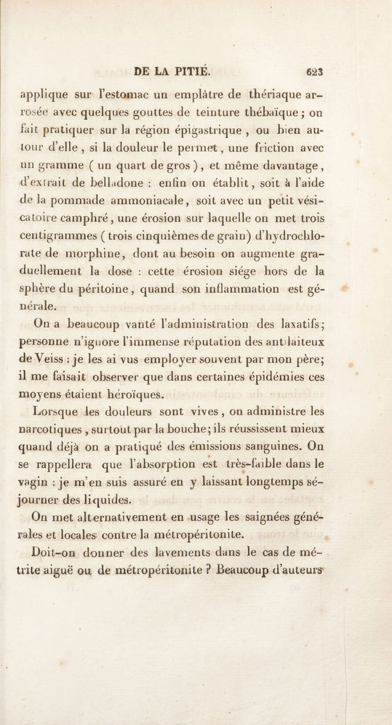 applique sur l’estomac un emplâtre de thériaque ar¬ rosée avec quelques gouttes de teinture thébaïque ; on fait pratiquer sur la région épigastrique , ou bien au¬ tour d’elle , si la douleur le permet, une friction avec un gramme ( un quart de gros ) , et même davantage , d’extrait de belladone : enfin on établit, soit à l’aide de la pommade ammoniacale, soit avec un petit vési¬ catoire camphré, une érosion sur laquelle on met trois centigrammes ( trois cinquièmes de grain) d’hydrochlo¬ rate de morphine, dont au besoin on augmente gra¬ duellement la dose : cette érosion siège hors de la sphère du péritoine, quand son inflammation est gé¬ nérale. On a beaucoup vanté l’administration des laxatifs; personne n’ignore l’immense réputation des antilaiteux deYeiss : je les ai vus employer souvent par mon père; il me faisait observer que dans certaines épidémies ces moyens étaient héroïques. Lorsque les douleurs sont vives , on administre les narcotiques, surtout par la bouche; ils réussissent mieux quand déjà on a pratiqué des émissions sanguines. On *• se rappellera que l’absorption est très-faible dans le vagin : je m’en suis assuré en y laissant longtemps sé¬ journer des li quides. On met alternativement en usage les saignées géné¬ rales et locales contre la métropéritonite. Doit-on donner des lavements dans le cas de mé- trite aigue ou de métropéritonite ? Beaucoup d’auteurs