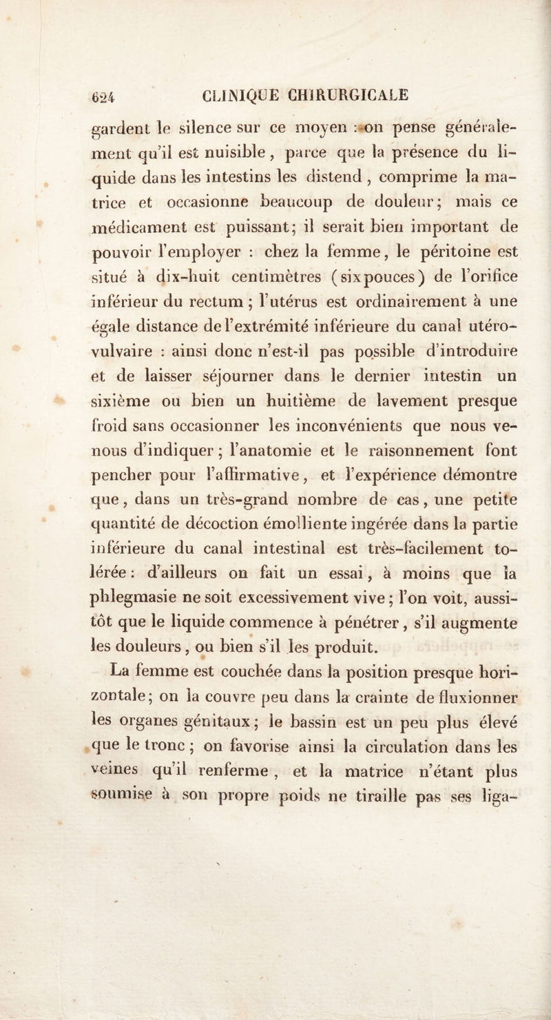 gardent le silence sur ce moyen : on pense générale¬ ment qu’il est nuisible, parce que la présence du li¬ quide dans les intestins les distend , comprime la ma¬ trice et occasionne beaucoup de douleur; mais ce médicament est puissant; il serait bien important de pouvoir remployer : chez la femme, le péritoine est situé à dix-huit centimètres (sixpouces) de Foritice inférieur du rectum ; l’utérus est ordinairement à une égale distance de l’extrémité inférieure du canal utéro- lj vulvaire : ainsi donc n’est-il pas possible d’introduire et de laisser séjourner dans le dernier intestin un sixième ou bien un huitième de lavement presque froid sans occasionner les inconvénients que nous ve¬ nons d’indiquer ; l’anatomie et le raisonnement font pencher pour l’affirmative, et l’expérience démontre que, dans un très-grand nombre de cas, une petite quantité de décoction émolliente ingérée dans la partie inférieure du canal intestinal est très-facilement to¬ lérée : d’ailleurs on fait un essai, à moins que îa phlegmasie ne soit excessivement vive ; Ton voit, aussi¬ tôt que le liquide commence à pénétrer, s’il augmente les douleurs, ou bien s’il les produit. La femme est couchée dans la position presque hori¬ zontale; on la couvre peu dans la crainte de fluxionner les organes génitaux; le bassin est un peu plus élevé que le tronc ; on favorise ainsi la circulation dans les veines qu’il renferme , et la matrice n’étant plus soumise à son propre poids ne tiraille pas ses liga-