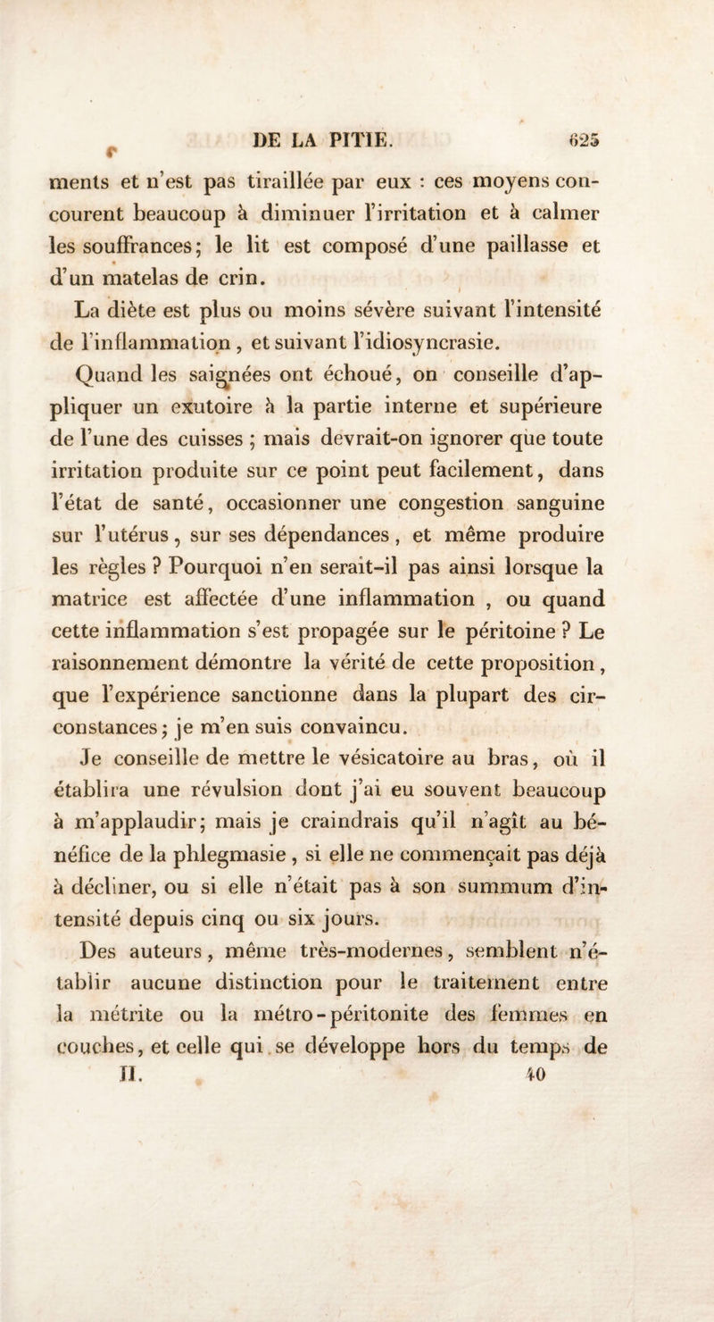 c ments et n’est pas tiraillée par eux : ces moyens con¬ courent beaucoup à diminuer l’irritation et à calmer les souffrances; le lit est composé d’une paillasse et d’un matelas de crin. • i La diète est plus ou moins sévère suivant l’intensité de l’inflammation , et suivant l’idiosyncrasie. Quand les saignées ont échoué, on conseille d’ap¬ pliquer un exutoire à la partie interne et supérieure de l’une des cuisses ; mais devrait-on ignorer que toute irritation produite sur ce point peut facilement, dans l’état de santé, occasionner une congestion sanguine sur l’utérus, sur ses dépendances, et même produire les règles ? Pourquoi n’en serait-il pas ainsi lorsque la matrice est affectée d’une inflammation , ou quand cette inflammation s’est propagée sur le péritoine ? Le raisonnement démontre la vérité de cette proposition , que l’expérience sanctionne dans la plupart des cir¬ constances; je m’ensuis convaincu. Je conseille de mettre le vésicatoire au bras, où il établira une révulsion dont j’ai eu souvent beaucoup à m’applaudir; mais je craindrais qu’il n’agît au bé¬ néfice de la phlegmasie , si elle ne commençait pas déjà à décliner, ou si elle n’était pas à son summum d’inu tensité depuis cinq ou six jours. Des auteurs, même très-modernes, semblent n’é¬ tablir aucune distinction pour le traitement entre la métrite ou la métro-péritonite des femmes en couches, et celle qui se développe hors du temps de II. 40