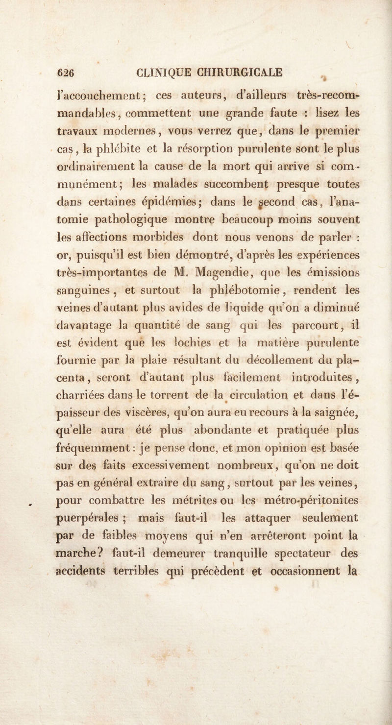 V 626 CLINIQUE CHIRURGICALE £ l’accouchement; ces auteurs, d’ailleurs très-recom¬ manda b l(&gt; s , commettent une grande faute : lisez les travaux modernes, vous verrez que, dans le premier cas, la phlébite et la résorption purulente sont le plus ordinairement la cause de la mort qui arrive si com ¬ munément; les malades succombent presque toutes dans certaines épidémies; dans le fécond cas, l’ana¬ tomie pathologique montre beaucoup moins souvent les affections morbides dont nous venons de parler : or, puisqu’il est bien démontré, d’après les expériences très-importantes de M. Magendie, que les émissions sanguines , et surtout la phlébotomie, rendent les veines d’autant plus avides de liquide quon a diminué davantage la quantité de sang qui les parcourt, il est évident que les lochies et la matière purulente fournie par la plaie résultant du décollement du pla¬ centa , seront d’autant plus facilement introduites, charriées dans le torrent de la circulation et dans l’é- paisseur des viscères, qu’on aura eu recours à la saignée, quelle aura été plus abondante et pratiquée plus fréquemment : je pense donc, et mon opinion est basée sur des faits excessivement nombreux, qu’on ne doit pas en général extraire du sang, surtout par les veines, pour combattre les métrites ou les métro-péritonites puerpérales ; mais faut-il les attaquer seulement par de faibles moyens qui n’en arrêteront point la marche? faut-il demeurer tranquille spectateur des accidents terribles qui précèdent et occasionnent la