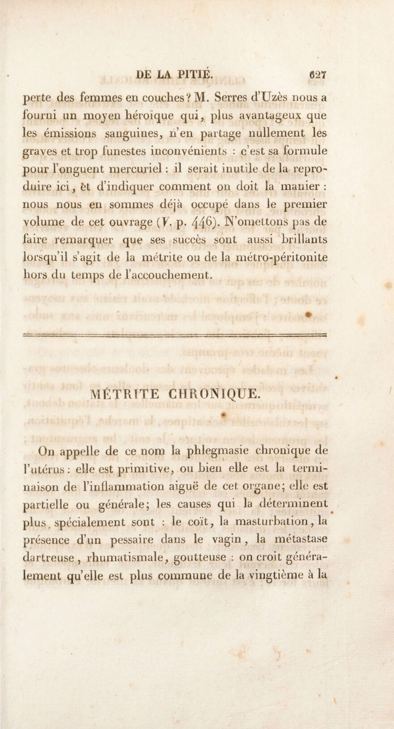 perte des femmes en couches? M. Serres d’Uzès nous a fourni un moyen héroïque qui, plus avantageux que les émissions sanguines, n’en partage nullement les graves et trop funestes inconvénients : c’est sa formule pour l’onguent mercuriel : il serait inutile de la repro¬ duire ici, èt d’indiquer comment on doit la manier : nous nous en sommes déjà occupé dans le premier volume de cet ouvrage (F. p. 44^)- N’omettons pas de faire remarquer que ses succès sont aussi brillants lorsqu’il s’agit de la métrite ou de la métro-péritonite hors du temps de l’accouchement. MÉTRITE CHRONIQUE. On appelle de ce nom la phlegmasie chronique de l’utérus: elle est primitive, ou bien elle est la termi¬ naison de l’inflammation aiguë de cet organe; elle est partielle ou générale; les causes qui la déterminent plus spécialement sont : le coït, la masturbation, la présence d’un pessaire dans le vagin, la métastase dartreuse , rhumatismale, goutteuse : on croit généra¬ lement quelle est plus commune de 3a vingtième à la
