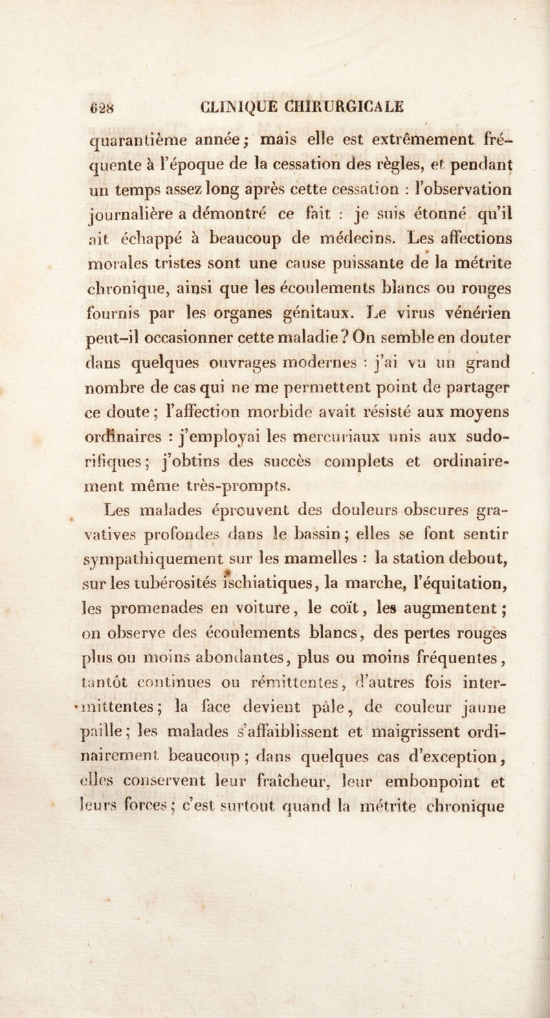 quarantième année; mais elîe est extrêmement fré¬ quente à l’époque de la cessation des règles, et pendant un temps assez long après cette cessation : l’observation journalière a démontré ce fait : je suis étonné qu’il ait échappé à beaucoup de médecins. Les affections ♦ morales tristes sont une cause puissante de la métrite chronique, ainsi que les écoulements blancs ou rouges fournis par les organes génitaux. Le virus vénérien peut-il occasionner cette maladie ? On semble en douter dans quelques ouvrages modernes : j’ai vu un grand nombre de cas qui ne me permettent point de partager ce doute ; Falfection morbide avait résisté aux moyens ordinaires : j’employai les mercuriaux unis aux sudo¬ rifiques; j’obtins des succès complets et ordinaire¬ ment même très-prompts. Les malades éprouvent des douleurs obscures gra- vatives profondes dans le bassin ; elles se font sentir sympathiquement sur les mamelles : la station debout, sur les tubérosités ischiatiques, la marche., l’équitation, les promenades en voiture, le coït, les augmentent; on observe des écoulements blancs, des pertes rouges plus ou moins abondantes, plus ou moins fréquentes, tantôt continues ou rémittentes, d’autres fois inter- •miüentes; la face devient pâle, de couleur jaune paille; les malades s affaiblissent et maigrissent ordi¬ nairement beaucoup; dans quelques cas d’exception, elles conservent leur fraîcheur, leur embonpoint et leurs forces; c’est surtout quand la métrite chronique