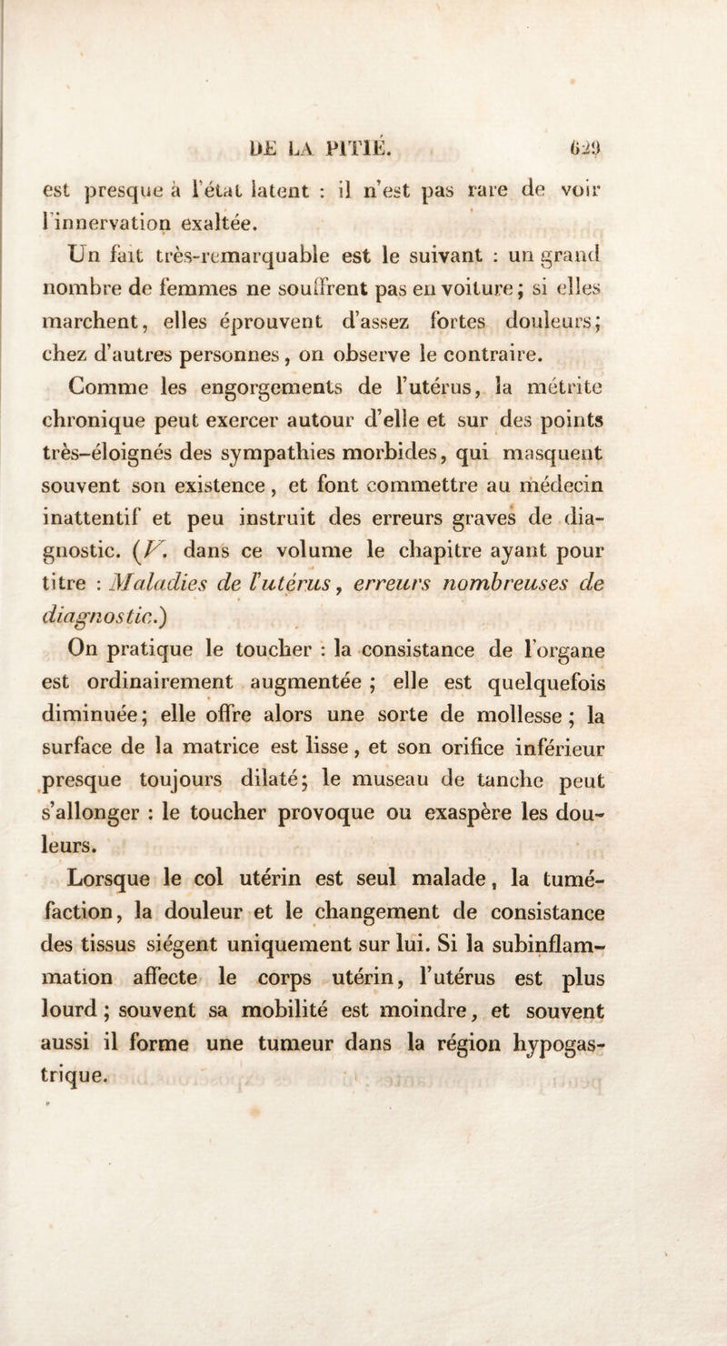 est presque à l’état iatent : il n est pas rare de voir l’innervation exaltée. Un fait très-remarquable est le suivant : un grand nombre de femmes ne soulFrent pas en voiture ; si elles marchent, elles éprouvent d’assez fortes douleurs; chez d’autres personnes, on observe le contraire. Comme les engorgements de l’utérus, la métrite chronique peut exercer autour d’elle et sur des points très-éloignés des sympathies morbides, qui masquent souvent son existence, et font commettre au médecin inattentif et peu instruit des erreurs graves de dia¬ gnostic. {V. dans ce volume le chapitre ayant pour titre : Maladies de l'utérus, erreurs nombreuses de diagnostic.) On pratique le toucher : la consistance de l’organe est ordinairement augmentée ; elle est quelquefois diminuée ; elle offre alors une sorte de mollesse ; la surface de la matrice est lisse, et son orifice inférieur presque toujours dilaté; le museau de tanche peut s’allonger : le toucher provoque ou exaspère les dou¬ leurs. Lorsque le col utérin est seul malade, la tumé¬ faction, la douleur et le changement de consistance des tissus siègent uniquement sur lui. Si la subinflam¬ mation affecte le corps utérin, l’utérus est plus lourd ; souvent sa mobilité est moindre, et souvent aussi il forme une tumeur dans la région hypogas¬ trique.