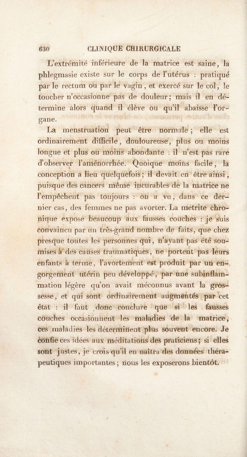 L’extrémité inférieure de la matrice est saine, la phîegmasie existe sur 3e corps de l’utérus : pratiqué par le rectum ou par 3e vagin, et exercé sur le col, 3e toucher n’occasionne pas de douleur; mais il en dé¬ termine alors quand il élève ou qu’il abaisse l’or- sfane. O La menstruation peut être normale ; elle est ordinairement difficile, douloureuse, plus ou moins longue et plus ou moins abondante : il n’est pas rare d’observer l’aménorrhée. Quoique moins facile, la conception a lieu quelquefois ; il devait en être ainsi, puisque des cancers même incurables de la matrice ne l’empêchent pas toujours : on a vu, dans ce der¬ nier cas, des femmes ne pas avorter. La métrite chro¬ nique expose beaucoup aux fausses couches : je suis convaincu par un très-grand nombre de faits, que chez presque toutes les personnes qui, n’ayant pas été sou¬ mises à des causes traumatiques, ne portent pas leurs enfants à terme, l’avortement est produit par un en¬ gorgement utérin peu développé, par une subinflam¬ mation légère qu’on avait méconnus avant la gros¬ sesse, et qui sont ordinairement augmentés par cet état : il faut donc conclure que si les fausses couches occasionnent les maladies de la matrice, ces maladies les déterminent plus souvent encore. Je confie ces idées aux méditations des praticiens ; si elles sont justes, je crois qu’il en naîtra des données théra¬ peutiques importantes ; nous les exposerons bientôt.