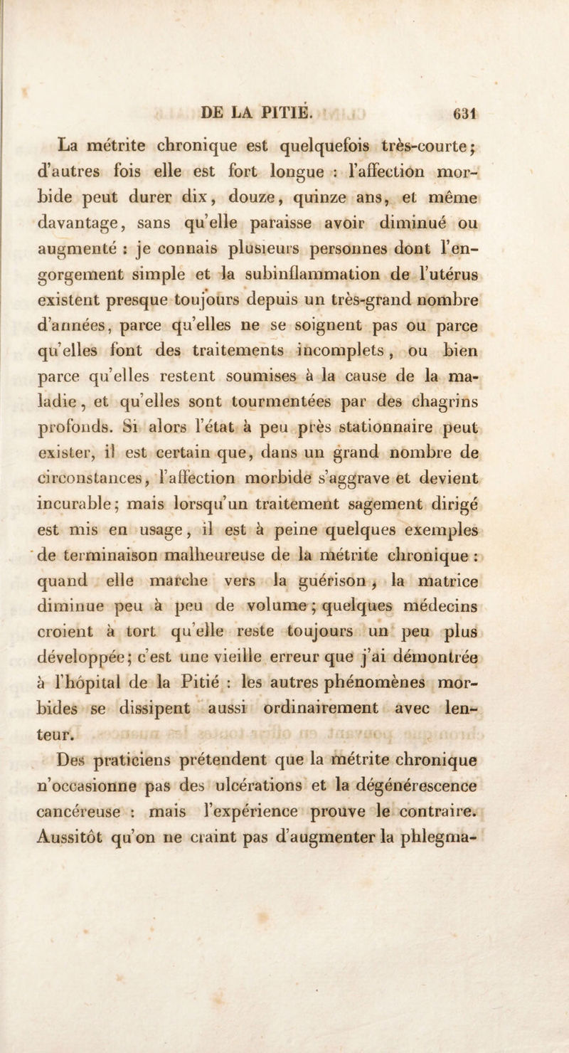 La métrite chronique est quelquefois très-courte; d’autres fois elle est fort longue : l’affection mor¬ bide peut durer dix, douze, quinze ans, et même davantage, sans quelle paraisse avoir diminué ou augmenté : je connais plusieurs personnes dont l’en¬ gorgement simple et la subinflammation de l’utérus existent presque toujours depuis un très-grand nombre d’années, parce quelles ne se soignent pas ou parce qu elles font des traitements incomplets, ou bien parce qu’elles restent soumises à la cause de la ma¬ ladie , et qu elles sont tourmentées par des chagrins profonds. Si alors l’état à peu près stationnaire peut exister, il est certain que, dans un grand nombre de circonstances, l’affection morbide s’aggrave et devient incurable; mais lorsqu’un traitement sagement dirigé est mis en usage, il est à peine quelques exemples 'de terminaison malheureuse de la métrite chronique: quand elle marche vers la guérison, la matrice diminue peu à peu de volume ; quelques médecins croient à tort quelle reste toujours un peu plus développée; c’est une vieille erreur que j’ai démontrée à l’hôpital de la Pitié : les autres phénomènes mor¬ bides se dissipent aussi ordinairement avec len¬ teur. Des praticiens prétendent que la métrite chronique n’occasionne pas des ulcérations et la dégénérescence cancéreuse : mais l’expérience prouve le contraire. Aussitôt qu’on ne craint pas d’augmenter la phlegma-