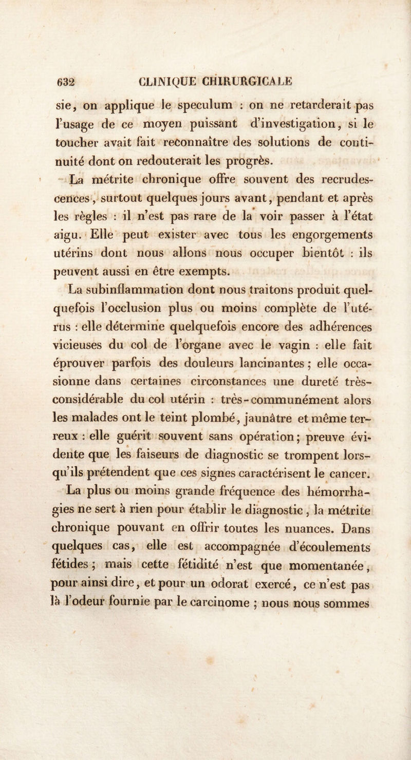 ) 632 CLINIQUE CHIRURGICALE sie, on applique le spéculum : on ne retarderait pas l’usage de ce moyen puissant d’investigation, si le / toucher avait fait reconnaître des solutions de conti¬ nuité dont on redouterait les progrès. La métrite chronique offre souvent des recrudes¬ cences, surtout quelques jours avant, pendant et après les règles : il n’est pas rare de la voir passer à l’état aigu. Elle peut exister avec tous les engorgements utérins dont nous allons nous occuper bientôt : ils peuvent aussi en être exempts. La subinflammation dont nous traitons produit quel¬ quefois l’occlusion plus ou moins complète de l’uté¬ rus : elle détermine quelquefois encore des adhérences vicieuses du col de l’organe avec le vagin : elle fait éprouver parfois des douleurs lancinantes ; elle occa¬ sionne dans certaines circonstances une dureté très- considérable du col utérin : très-communément alors les malades ont le teint plombé, jaunâtre et même ter¬ reux : elle guérit souvent sans opération ; preuve évi¬ dente que les faiseurs de diagnostic se trompent lors¬ qu’ils prétendent que ces signes caractérisent le cancer. La plus ou moins grande fréquence des hémorrha¬ gies ne sert à rien pour établir le diagnostic , la métrite chronique pouvant en offrir toutes les nuances. Dans quelques cas, elle est accompagnée d’écoulements fétides; mais cette fétidité n’est que momentanée, pour ainsi dire, et pour un odorat exercé, ce n’est pas lâ 1 odeur fournie par le carcinome ; nous nous sommes