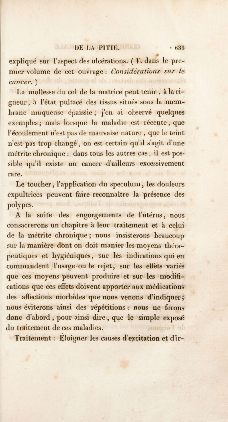 expliqué sur l’aspect des ulcérations. ( V. dans le pre¬ mier volume de cet ouvrage : Considérations sur le cancer. ) La mollesse du col de la matrice peut tenir , à la ri¬ gueur, à l’état pultacé des tissus situés sous la mem¬ brane muqueuse épaissie ; j’en ai observé quelques exemples ; mais lorsque la maladie est récente, que l’écoulement n’est pas de mauvaise nature , que le teint n’est pas trop changé , on est certain qu’il s’agit d’une métrite chronique : dans tous les autres cas , il est pos¬ sible qu’il existe un cancer d’ailleurs excessivement rare. Le toucher, l’application du spéculum, les douleurs expultrices peuvent faire reconnaître la présence des polypes. A la suite des engorgements de l’utérus, nous consacrerons un chapitre à leur traitement et h celui de la métrite chronique ; nous insisterons beaucoup sur la manière dont on doit manier les moyens théra¬ peutiques et hygiéniques, sur les indications qui en commandent l’usage ou le rejet, sur les effets variés que ces moyens peuvent produire et sur les modifi¬ cations que ces effets doivent apporter aux médications des affections morbides que nous venons d’indiquer ; nous éviterons ainsi des répétitions : nous ne ferons donc d’abord , pour ainsi dire, que le simple exposé du traitement de ces maladies. r Traitement : Eloigner les causes d’excitation et d’ir-