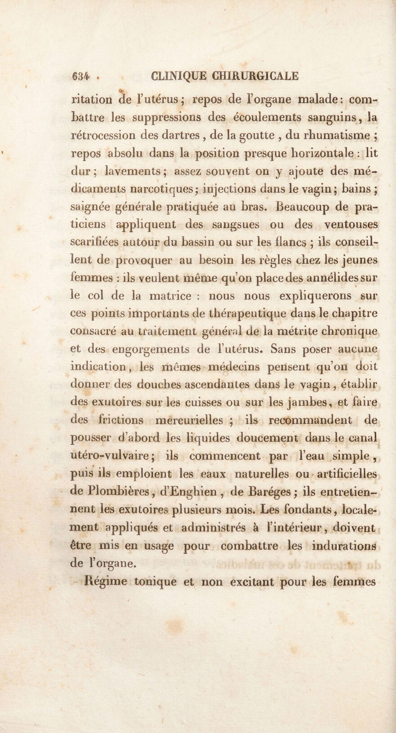 I 634 . CLINIQUE CHIRURGICALE » ritation de T utérus; repos de l’organe malade: corn» battre les suppressions des écoulements sanguins, la rétrocession des dartres , de la goutte , du rhumatisme ; repos absolu dans la position presque horizontale : lit dur; lavements; assez souvent on y ajoute des mé¬ dicaments narcotiques; injections dans le vagin; bains ; saignée générale pratiquée au bras. Beaucoup de pra¬ ticiens appliquent des sangsues ou des ventouses scarifiées autour du bassin ou sur les flancs ; ils conseil¬ lent de provoquer au besoin les règles chez les jeunes femmes : ils veulent même qu’on place des annélidessur le col de la matrice : nous nous expliquerons sur ces points importants de thérapeutique dans le chapitre consacré au traitement général de la métrite chronique et des engorgements de l’utérus. Sans poser aucune indication, les mêmes médecins pensent qu’on doit donner des douches ascendantes dans le vagin, établir des exutoires sur les cuisses ou sur les jambes, et faire des frictions mercurielles ; ils recommandent de pousser d’abord les liquides doucement dans le canal utéro-vulvaire ; ils commencent par l’eau simple, puis ils emploient les eaux naturelles ou artificielles de Plombières, d’Enghien , de Baréges ; ils entretien¬ nent les exutoires plusieurs mois. Les fondants, locale¬ ment appliqués et administrés à l’intérieur, doivent être mis en usage pour combattre les indurations de l’organe. Régime tonique et non excitant pour les femmes