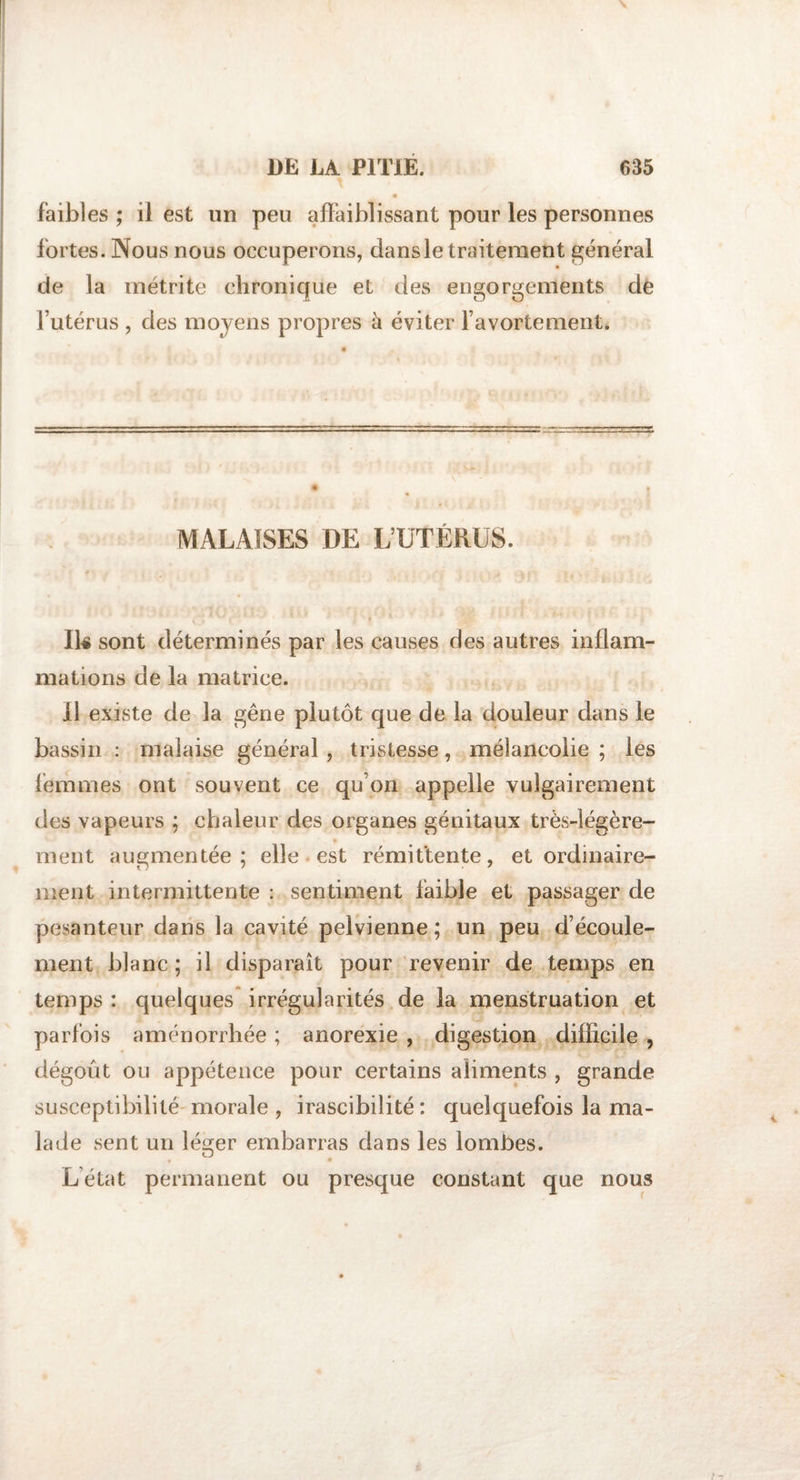 faibles ; il est un peu affaiblissant pour les personnes fortes. Nous nous occuperons, dans le traitement général de la inétrite chronique el des engorgements de l’utérus , des moyens propres à éviter l’avorte ment. MALAISES DE L’UTÉRUS. Ik sont déterminés par les causes des autres inflam¬ mations de la matrice. Il existe de la gêne plutôt que de la douleur dans le bassin : malaise général , tristesse, mélancolie ; les femmes ont souvent ce qu’on appelle vulgairement des vapeurs ; chaleur des organes génitaux très-légère¬ ment augmentée; elle est rémittente, et ordinaire¬ ment intermittente : sentiment faible et passager de pesanteur dans la cavité pelvienne ; un peu d’écoule¬ ment blanc ; il disparaît pour revenir de temps en temps : quelques irrégularités de la menstruation et parfois aménorrhée ; anorexie , digestion difficile , dégoût ou appétence pour certains aliments , grande susceptibilité morale , irascibilité: quelquefois la ma¬ lade sent un lésrer embarras dans les lombes. Létat permanent ou presque constant que nous