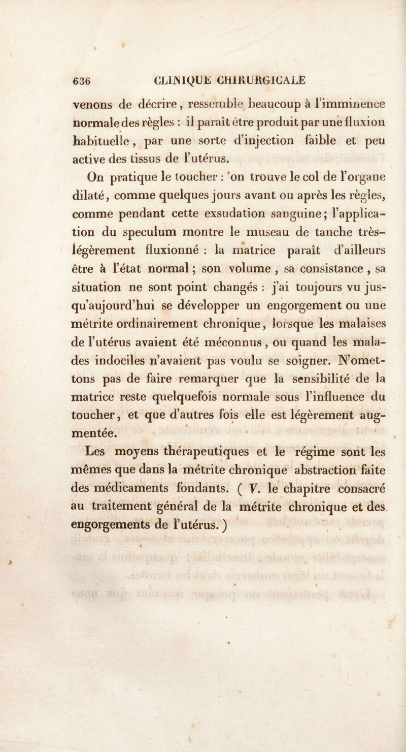 venons de décrire, ressemble beaucoup à l'imminence normale des règles : il paraît être produit par une fluxion habituelle, par une sorte d’injection faible et peu active des tissus de l’utérus. On pratique le toucher : on trouve le col de l’organe dilaté, comme quelques jours avant ou après les règles, comme pendant cette exsudation sanguine; l’applica¬ tion du spéculum montre le museau de tanche très- légèrement fluxionné : la matrice paraît d’ailleurs être à l’état normal ; son volume , sa consistance , sa situation ne sont point changés : j’ai toujours vu jus» qu’aujourd’hui se développer un engorgement ou une métrite ordinairement chronique, lorsque les malaises de l’utérus avaient été méconnus, ou quand les mala¬ des indociles n’avaient pas voulu se soigner. N’omet¬ tons pas de faire remarquer que la sensibilité de la matrice reste quelquefois normale sous l’influence du toucher, et que d’autres fois elle est légèrement aug¬ mentée. Les moyens thérapeutiques et le régime sont les mêmes que dans la métrite chronique abstraction faite des médicaments fondants. ( V. le chapitre consacré au traitement général de la métrite chronique et des engorgements de F utérus. )