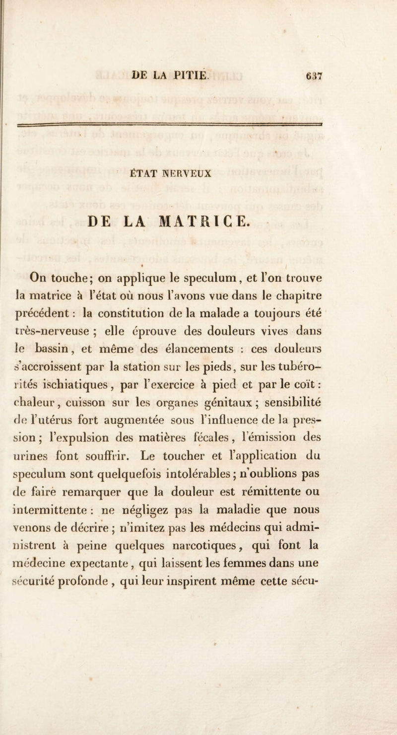 ÉTAT NERVEUX DE LA MATRICE. ♦ , i On touche; on applique le spéculum, et l’on trouve la matrice à l’état où nous l’avons vue dans le chapitre précédent : la constitution de la malade a toujours été très-nerveuse ; elle éprouve des douleurs vives dans le bassin, et même des élancements : ces douleurs s’accroissent par la station sur les pieds, sur les tubéro- rites ischiatiques, par l’exercice à pied et par le coït : chaleur, cuisson sur les organes génitaux ; sensibilité de l’utérus fort augmentée sous l’influence de la pres¬ sion ; l’expulsion des matières fécales, rémission des urines font souffrir. Le toucher et l’application du spéculum sont quelquefois intolérables ; n’oublions pas de faire remarquer que la douleur est rémittente ou intermittente : ne négligez pas la maladie que nous venons de décrire ; n’imitez pas les médecins qui admi¬ nistrent à peine quelques narcotiques, qui font la médecine expectante, qui laissent les femmes dans une sécurité profonde , qui leur inspirent même cette sécu-