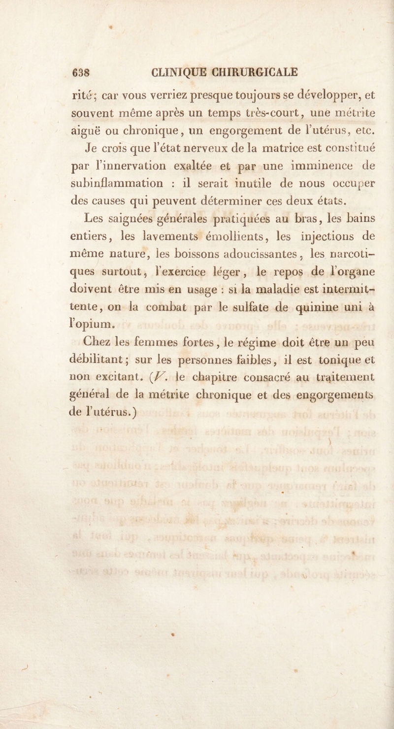 rite; car vous verriez presque toujours se développer, et souvent même après un temps très-court, une métrite aiguë ou chronique, un engorgement de 1*utérus, etc. Je crois que l’état nerveux de la matrice est constitué par l’innervation exaltée et par une imminence de subinflammation : il serait inutile de nous occuper des causes qui peuvent déterminer ces deux états. Les saignées générales pratiquées au bras, les bains entiers, les lavements émollients, les injections de même nature, les boissons adoucissantes, les narcoti¬ ques surtout, Fexercice léger, le repos de l’organe doivent être mis en usage : si la maladie est intermit¬ tente, on la combat par le sulfate de quinine uni à l’opium. Chez les femmes fortes, le régime doit être un peu débilitant ; sur les personnes faibles, il est tonique et non excitant. (Z^. le chapitre consacré au traitement général de la métrite chronique et des engorgements de l’utérus.) s