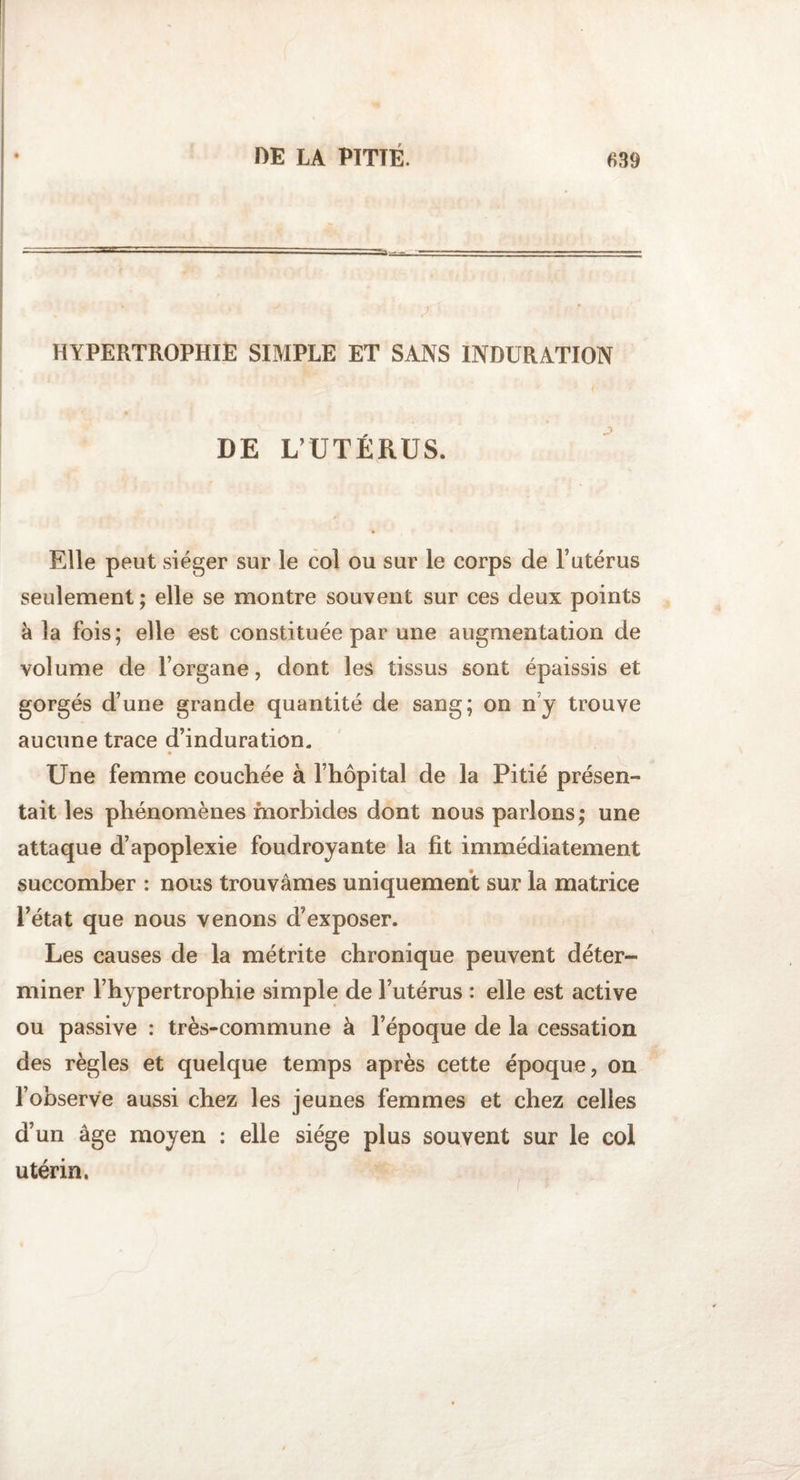 HYPERTROPHIE SIMPLE ET SANS INDURATION DE L’UTÉRUS. Elle peut siéger sur le col ou sur le corps de l’utérus seulement ; elle se montre souvent sur ces deux points à la fois ; elle est constituée par une augmentation de volume de l’organe, dont les tissus sont épaissis et gorgés d’une grande quantité de sang; on ny trouve aucune trace d’induration. Une femme couchée à l’hôpital de la Pitié présen¬ tait les phénomènes morbides dont nous parlons; une attaque d’apoplexie foudroyante la fit immédiatement succomber : nous trouvâmes uniquement sur la matrice l’état que nous venons d’exposer. Les causes de la métrite chronique peuvent déter¬ miner l’hypertrophie simple de l’utérus : elle est active ou passive : très-commune à l’époque de la cessation des règles et quelque temps après cette époque, on l’observe aussi chez les jeunes femmes et chez celles a un âge moyen : elle siège plus souvent sur le col utérin.