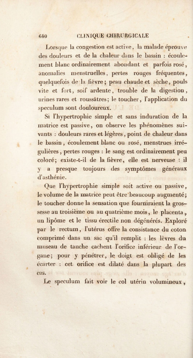 Lorsque la congestion est active, la malade éprouve des douleurs et de la chaleur dans le bassin : écoule¬ ment blanc ordinairement abondant et parfois rosé , anomalies menstruelles, pertes rouges fréquentes, quelquefois de la fièvre ; peau chaude et sèche, pouls vite et fort, soif ardente, trouble de la digestion, urines rares et roussâtres; le toucher, l’application du spéculum sont douloureux. Si l’hypertrophie simple et sans induration de la matrice est passive, on observe les phénomènes sui¬ vants : douleurs rares et légères, point de chaleur dans le bassin, écoulement blanc ou rosé, menstrues irré¬ gulières , pertes rouges : le sang est ordinairement peu coloré; existe-t-il de la fièvre, elle est nerveuse : il y a presque toujours des symptômes généraux d’asthénie. Que l’hypertrophie simple soit active ou passive, le volume de la matrice peut être beaucoup augmenté; le toucher donne la sensation que fourniraient la gros¬ sesse au troisième ou au quatrième mois, le placenta 7 un lipome et le tissu érectile non dégénérés. Exploré par le rectum, l’utérus offre la consistance du coton comprimé dans un sac qu’il remplit : les lèvres du museau de tanche cachent l’orifice inférieur de l’or¬ gane; pour y pénétrer, le doigt est obligé de les écarter : cet orifice est dilaté dans la plupart des cas. Le spéculum fait voir le col utérin volumineux ,