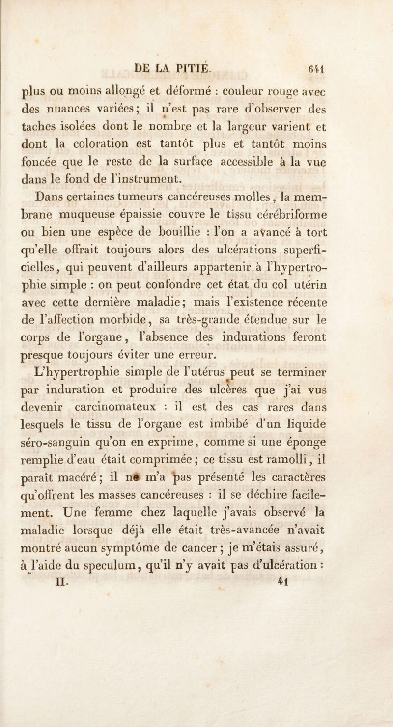 plus ou moins allongé et déformé : couleur rouge avec des nuances variées; il n’est pas rare d’observer des taches isolées dont le nombre et la largeur varient et dont la coloration est tantôt plus et tantôt moins foncée que le reste de la surface accessible à la vue dans le fond de l’instrument. Dans certaines tumeurs cancéreuses molles, la mem¬ brane muqueuse épaissie couvre le tissu cérébriforme ou bien une espèce de bouillie : l’on a avancé à tort qu’elle offrait toujours alors des ulcérations superfi¬ cielles, qui peuvent d’ailleurs appartenir à l’hypertro¬ phie simple : on peut confondre cet état du col utérin avec cette dernière maladie; mais l’existence récente de l’affection morbide, sa très-grande étendue sur le corps de l’organe, l’absence des indurations feront presque toujours éviter une erreur. L’hypertrophie simple de l’utérus peut se terminer par induration et produire des ulcères que j’ai vus devenir carcinomateux : il est des cas rares dans lesquels le tissu de l’organe est imbibé d’un liquide séro-sanguin qu’on en exprime, comme si une éponge remplie d’eau était comprimée; ce tissu est ramolli, il parait macéré ; il ne m’a pas présenté les caractères qu’offrent les masses cancéreuses : il se déchire facile¬ ment. Une femme chez laquelle j’avais observé la maladie lorsque déjà elle était très-avancée n’avait montré aucun symptôme de cancer ; je m’étais assuré, à l’aide du spéculum, qu’il n’y avait pas d’ulcération: II. 41