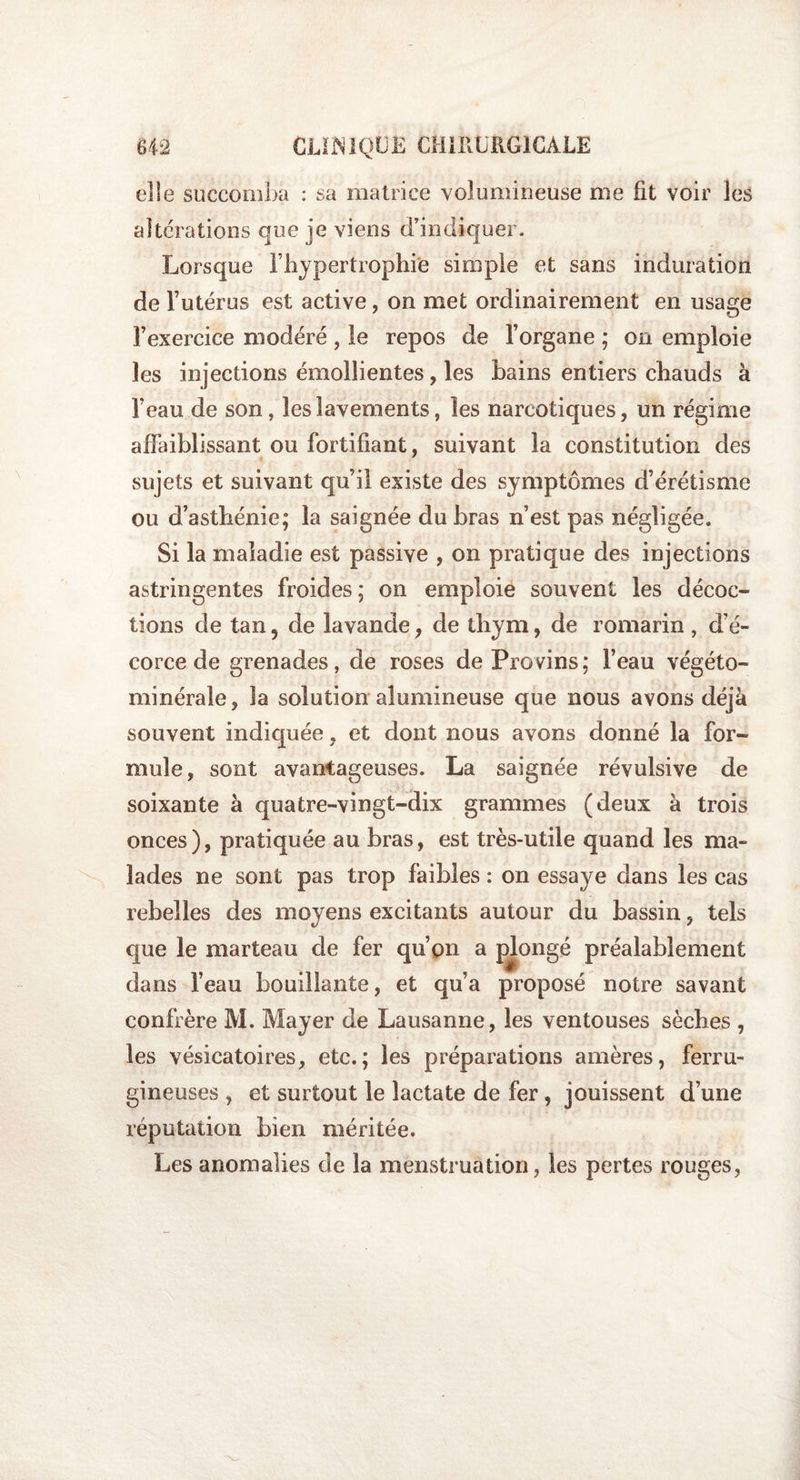 elle succomba : sa matrice volumineuse me fit voir les alterations que je viens d’indiquer. Lorsque l’hypertrophie simple et sans induration de l’utérus est active, on met ordinairement en usage l’exercice modéré , le repos de l’organe ; on emploie les injections émollientes, les bains entiers chauds à l’eau de son, les lavements, les narcotiques, un régime affaiblissant ou fortifiant, suivant la constitution des sujets et suivant qu’il existe des symptômes d’érétisme ou d’asthénie; la saignée du bras n’est pas négligée. Si la maladie est passive , on pratique des injections astringentes froides; on emploie souvent les décoc¬ tions de tan, de lavande, de thym, de romarin , d’é¬ corce de grenades, de roses de Provins; l’eau végéto- minérale, la solution alumineuse que nous avons déjà souvent indiquée, et dont nous avons donné la for¬ mule, sont avantageuses. La saignée révulsive de soixante à quatre-vingt-dix grammes (deux à trois onces), pratiquée au bras, est très-utile quand les ma¬ lades ne sont pas trop faibles : on essaye dans les cas rebelles des moyens excitants autour du bassin, tels que le marteau de fer qu’on a pjongé préalablement dans l’eau bouillante, et qu’a proposé notre savant confrère M. Mayer de Lausanne, les ventouses sèches , les vésicatoires, etc.; les préparations amères, ferru¬ gineuses , et surtout le lactate de fer, jouissent d’une réputation bien méritée. Les anomalies de la menstruation, les pertes rouges,