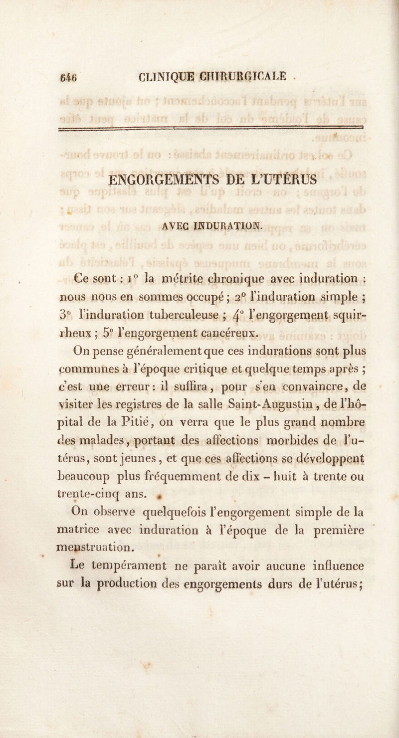 ENGORGEMENTS DE L’UTÉRUS AVEC INDURATION. Ce sont : i° la métrite chronique avec induration ; nous nous en sommes occupé ; 2° l’induration simple ; 3Ü l’induration tuberculeuse ; 4° l’engorgement squir¬ rheux ; 5° l’engorgement cancéreux. On pense généralement que ces indurations sont plus communes à l’époque critique et quelque temps après ; c’est une erreur : il suffira, pour s en convaincre, de visiter les registres de la salle Saint»Augustin , de l’hô¬ pital de la Pitié, on verra que le plus grand nombre des malades, portant des affections morbides de l’u¬ térus, sont jeunes , et que ces affections se développent beaucoup plus fréquemment de dix - huit à trente ou trente-cinq ans. , On observe quelquefois F engorgement simple de la matrice avec induration à l’époque de la première menstruation. « Le tempérament ne paraît avoir aucune influence sur la production des engorgements durs de l’utérus;
