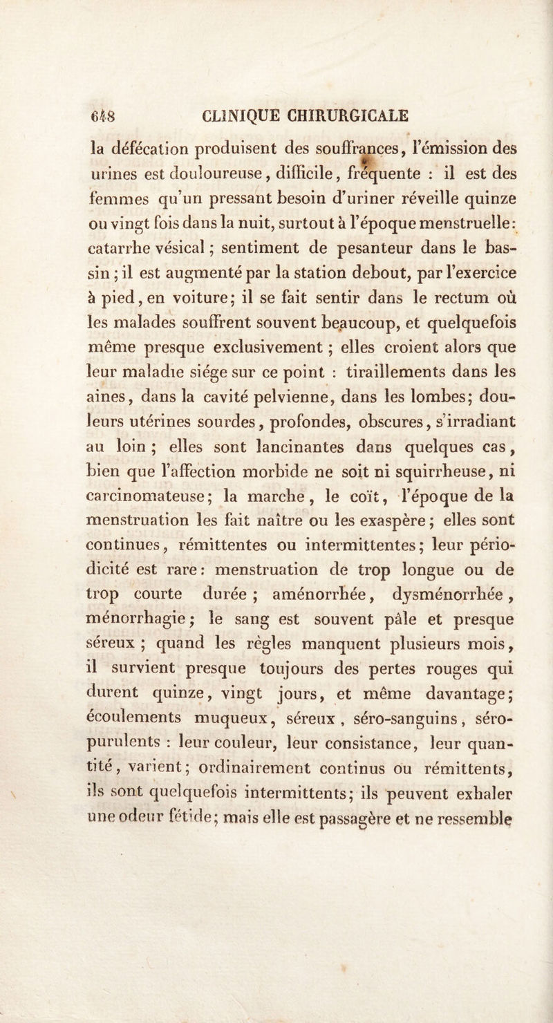 A la défécation produisent des souffrances, l’émission des urines est douloureuse, difficile, fréquente : il est des femmes qu’un pressant besoin d’uriner réveille quinze ou vingt fois dans la nuit, surtout a l’époque menstruelle: catarrhe vésical ; sentiment de pesanteur dans le bas¬ sin ; il est augmenté par la station debout, par l’exercice à pied, en voiture; il se fait sentir dans le rectum où les malades souffrent souvent beaucoup, et quelquefois même presque exclusivement ; elles croient alors que leur maladie siège sur ce point : tiraillements dans les aines, dans la cavité pelvienne, dans les lombes; dou¬ leurs utérines sourdes, profondes, obscures, s’irradiant au loin ; elles sont lancinantes dans quelques cas, bien que l’affection morbide ne soit ni squirrheuse, ni carcinomateuse; la marche, le coït, l’époque de la menstruation les fait naître ou les exaspère ; elles sont continues, rémittentes ou intermittentes; leur pério¬ dicité est rare : menstruation de trop longue ou de trop courte durée ; aménorrhée, dysménorrhée, ménorrhagie ; le sang est souvent pâle et presque séreux ; quand les règles manquent plusieurs mois, il survient presque toujours des pertes rouges qui durent quinze, vingt jours, et même davantage; écoulements muqueux, séreux, séro-sanguins, séro- purulents : leur couleur, leur consistance, leur quan¬ tité, varient; ordinairement continus ou rémittents, ils sont quelquefois intermittents; ils peuvent exhaler une odeur fétide; mais elle est passagère et ne ressemble