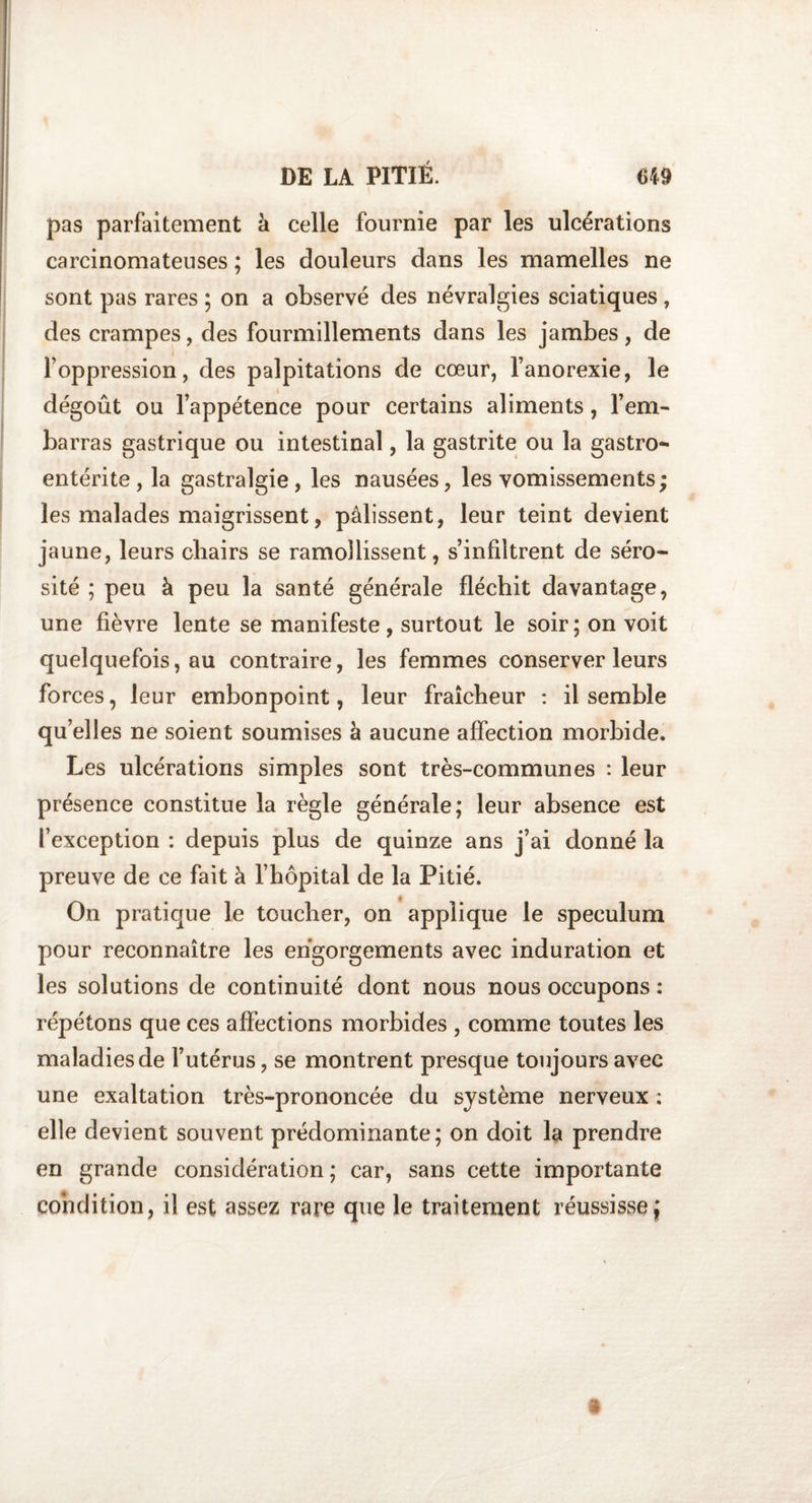 pas parfaitement à celle fournie par les ulcérations carcinomateuses ; les douleurs dans les mamelles ne sont pas rares ; on a observé des névralgies sciatiques, des crampes, des fourmillements dans les jambes, de l’oppression, des palpitations de cœur, l’anorexie, le dégoût ou l’appétence pour certains aliments, l’em¬ barras gastrique ou intestinal, la gastrite ou la gastro¬ entérite , la gastralgie , les nausées, les vomissements ; les malades maigrissent, pâlissent, leur teint devient jaune, leurs chairs se ramollissent, s’infiltrent de séro¬ sité ; peu à peu la santé générale fléchit davantage, une fièvre lente se manifeste , surtout le soir; on voit quelquefois, au contraire, les femmes conserver leurs forces, leur embonpoint, leur fraîcheur : il semble quelles ne soient soumises à aucune affection morbide. Les ulcérations simples sont très-communes : leur présence constitue la règle générale; leur absence est l’exception : depuis plus de quinze ans j’ai donné la preuve de ce fait à l’hôpital de la Pitié. On pratique le toucher, on applique le spéculum pour reconnaître les engorgements avec induration et les solutions de continuité dont nous nous occupons : répétons que ces affections morbides , comme toutes les maladies de l’utérus, se montrent presque toujours avec une exaltation très-prononcée du système nerveux : elle devient souvent prédominante; on doit la prendre en grande considération ; car, sans cette importante condition, il est assez rare que le traitement réussisse;