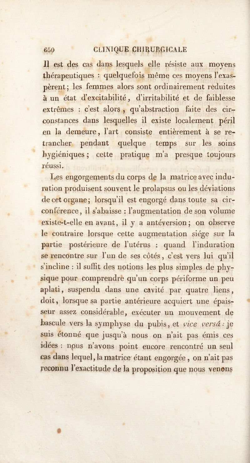 Il est des cas dans lesquels elle résiste aux moyens thérapeutiques : quelquefois même ces moyens l’exas¬ pèrent; les femmes alors sont ordinairement réduites à un état d’excitabilité, d’irritabilité et de faiblesse extrêmes : c’est alors , qu’abstraction faite des cir¬ constances dans lesquelles il existe localement péril en la demeure, l’art consiste entièrement à se re¬ trancher pendant quelque temps sur les soins hygiéniques ; cette pratique m’a presque toujours réussi. Les engorgements du corps de la matrice avec indu¬ ration produisent souvent le prolapsus ou les déviations de cet organe; lorsqu’il est engorgé dans toute sa cir¬ conférence , il Rabaisse : l’augmentation de son volume existe-t-elle en avant, il y a antéversion; on observe le contraire lorsque cette augmentation siège sur la partie postérieure de l’utérus : quand l’induration se rencontre sur l’un de ses côtés, c’est vers lui qu’il s’incline : il suffit des notions les plus simples de phy¬ sique pour comprendre qu’un corps périforme un peu aplati, suspendu dans une cavité par quatre liens, doit, lorsque sa partie antérieure acquiert une épais¬ seur assez considérable, exécuter un mouvement de bascule vers la symphyse du pubis, et vice versa : je suis étonné que jusqu’à nous on n’ait pas émis ces idées : npus n’avons point encore rencontré un seul cas dans lequel, la matrice étant engorgée , on n’ait pas reconnu l’exactitude de la proposition que nous venons