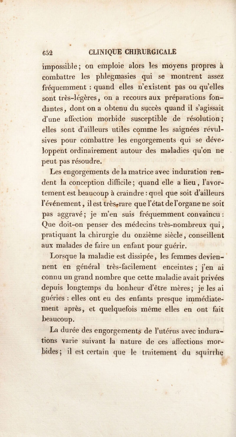impossible; on emploie alors les moyens propres â combattre les phlegmasies qui se montrent assez fréquemment : quand elles n’existent pas ou qu’elles sont très-légères, on a recours aux préparations fon¬ dantes , dont on a obtenu du succès quand il s’agissait d’une affection morbide susceptible de résolution; elles sont d’ailleurs utiles comme les saignées révul¬ sives pour combattre les engorgements qui se déve* loppent ordinairement autour des maladies qu’on ne peut pas résoudre. Les engorgements delà matrice avec induration ren¬ dent la conception difficile ; quand elle a lieu, l’avor¬ tement est beaucoup à craindre : quel que soit d’ailleurs l’événement, il est trèsrrare que l’état de l’organe ne soit pas aggravé ; je m’en suis fréquemment convaincu : Que doit-on penser des médecins très-nombreux qui, pratiquant la chirurgie du onzième siècle, conseillent aux malades de faire un enfant pour guérir. Lorsque la maladie est dissipée, les femmes devien¬ nent en général très-facilement enceintes ; j’en ai connu un grand nombre que cette maladie avait privées depuis longtemps du bonheur d’être mères; je les ai guéries : elles ont eu des enfants presque immédiate¬ ment après, et quelquefois même elles en ont fait beaucoup. La durée des engorgements de l’utérus avec indura¬ tions varie suivant la nature de ces affections mor¬ bides; il est certain que le traitement du squirrhq