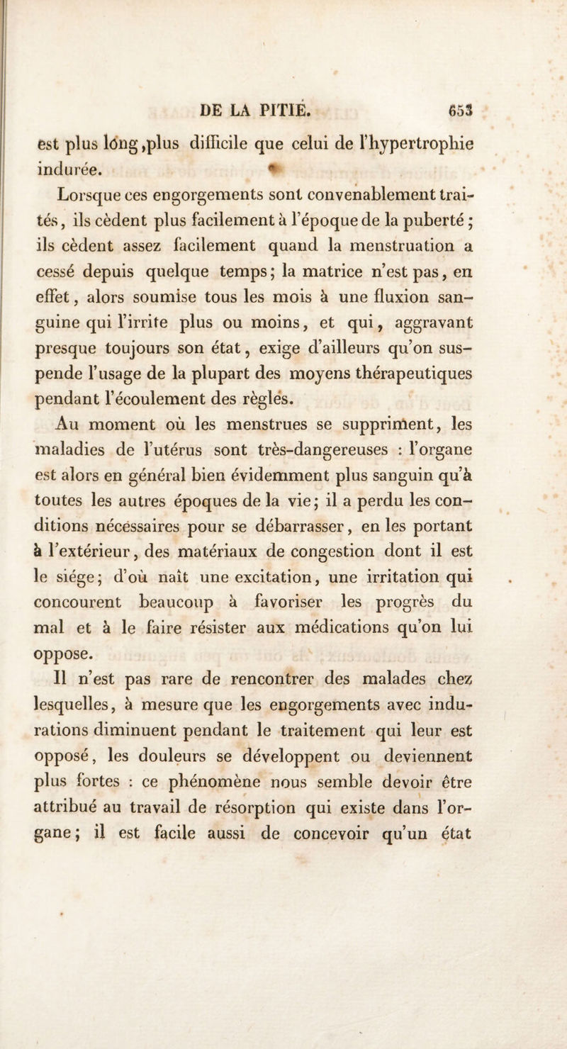 est plus long ,plus difficile que celui de l’hypertrophie indurée. Lorsque ces engorgements sont convenablement trai¬ tés, ils cèdent plus facilement à l’époque de la puberté ; ils cèdent assez facilement quand la menstruation a cessé depuis quelque temps ; la matrice n’est pas, en effet , alors soumise tous les mois à une fluxion san¬ guine qui l’irrite plus ou moins, et qui, aggravant presque toujours son état, exige d’ailleurs qu’on sus¬ pende l’usage de la plupart des moyens thérapeutiques pendant l’écoulement des règles. Au moment où les menstrues se suppriment, les maladies de l’utérus sont très-dangereuses : l’organe est alors en général bien évidemment plus sanguin qu’à toutes les autres époques de la vie; il a perdu les con¬ ditions nécessaires pour se débarrasser, en les portant à l’extérieur, des matériaux de congestion dont il est le siège; d’où naît une excitation, une irritation qui concourent beaucoup à favoriser les progrès du mal et à le faire résister aux médications qu’on lui oppose. Il n’est pas rare de rencontrer des malades chez lesquelles, à mesure que les engorgements avec indu¬ rations diminuent pendant le traitement qui leur est opposé, les douleurs se développent ou deviennent plus fortes : ce phénomène nous semble devoir être attribué au travail de résorption qui existe dans l’or¬ gane ; il est facile aussi de concevoir qu’un état