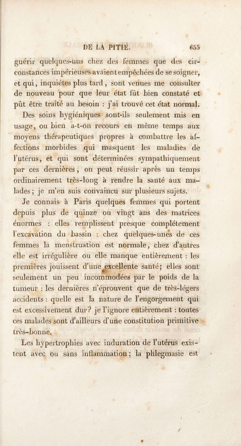 guérir qufelques-uns chez des femmes que des cir¬ constances impérieuses avaient empêchées de se soigner, et qui, inquiètes plus tard , sont venues me consulter de nouveau pour que leur état fût bien constaté et pût être traité au besoin : j’ai trouvé cet état normal. Des soins hygiéniques sont-ils seulement mis en usage, ou bien a-t-on recours en même temps aux moyens thérapeutiques propres à combattre les af¬ fections morbides qui masquent les maladiès de l’utérus, et qui sont déterminées sympathiquement par ces dernières, on peut réussir après un temps ordinairement très-long à rendre la santé aux ma¬ lades ; je m’en suis convaincu sur plusieurs sujets. Je connais à Paris quelques femmes qui portent depuis plus de quinze ou vingt ans des matrices énormes : elles remplissent presque complètement l’excavation du bassin : chez quelques-unes de ces femmes la menstruation est normale, chez d’autres elle est irrégulière ou elle manque entièrement : les premières jouissent d’une excellente santé; elles sont seulement un peu incommodées par le poids de la tumeur : les dernières n'éprouvent que de très-légers accidents : quelle est la nature de l’engorgement qui est excessivement dur? je l’ignore entièrement : toutes ces malades sont d’ailleurs d’une constitution primitive très-bonne. Les hypertrophies avec induration de l’utérus exis¬ tent avec ou sans inflammation ; la phlegmasie est