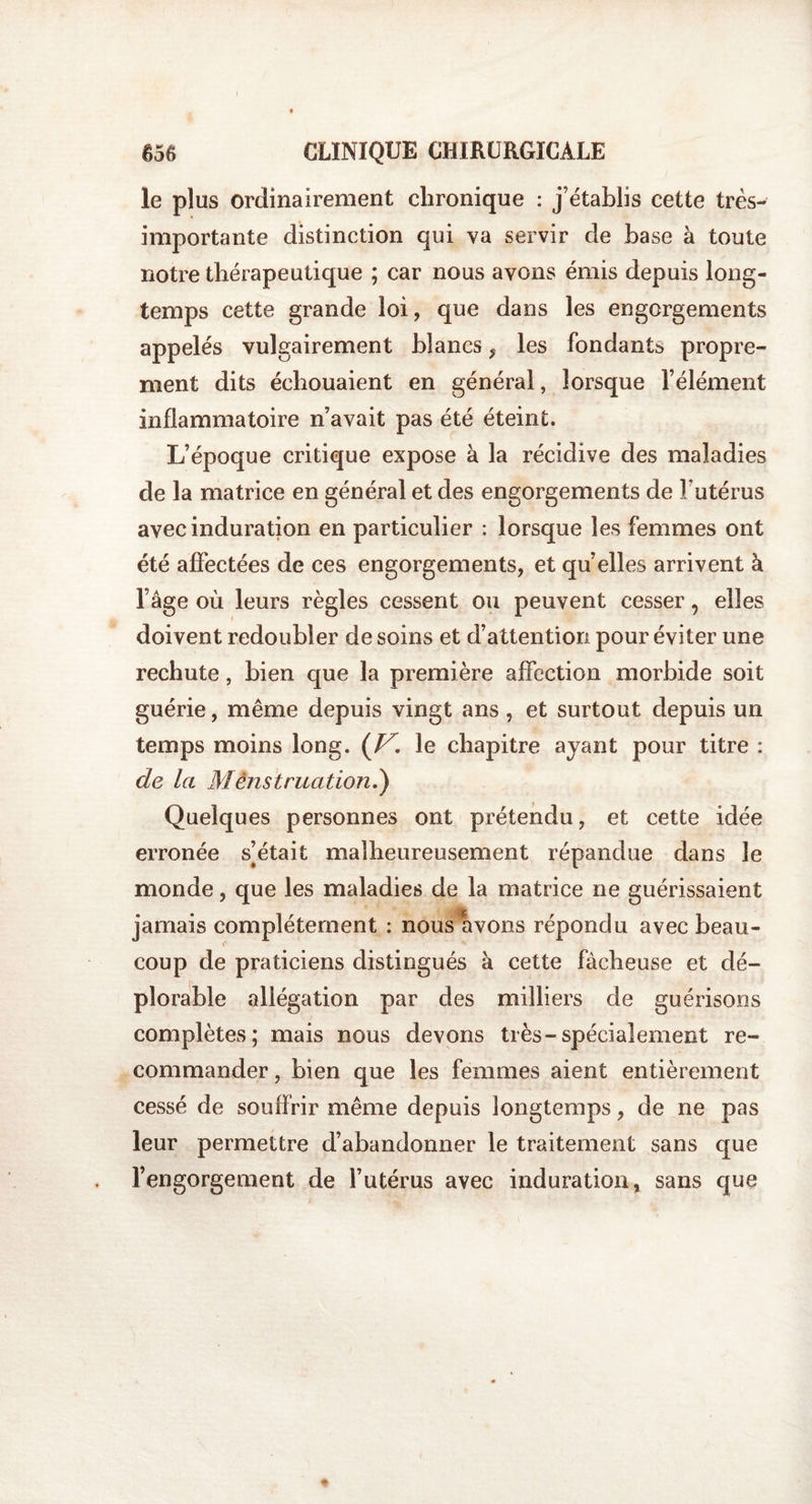 I 656 CLINIQUE CHIRURGICALE le plus ordinairement chronique : j’établis cette très- importante distinction qui va servir de base à toute notre thérapeutique ; car nous avons émis depuis long¬ temps cette grande loi, que dans les engorgements appelés vulgairement blancs, les fondants propre¬ ment dits échouaient en général, lorsque l’élément inflammatoire n’avait pas été éteint. L’époque critique expose à la récidive des maladies de la matrice en général et des engorgements de Futérus avec induration en particulier : lorsque les femmes ont été affectées de ces engorgements, et qu’elles arrivent à l’âge où leurs règles cessent ou peuvent cesser, elles doivent redoubler de soins et d’attention pour éviter une rechute, bien que la première affection morbide soit guérie, même depuis vingt ans , et surtout depuis un temps moins long. (V. le chapitre ayant pour titre : de la Menstruation.) Quelques personnes ont prétendu, et cette idée erronée s’était malheureusement répandue dans le monde, que les maladies de la matrice ne guérissaient jamais complètement : nous avons répondu avec beau¬ coup de praticiens distingués à cette fâcheuse et dé¬ plorable allégation par des milliers de guérisons complètes; mais nous devons très-spécialement re¬ commander , bien que les femmes aient entièrement cessé de souffrir même depuis longtemps, de ne pas leur permettre d’abandonner le traitement sans que l’engorgement de Futérus avec induration, sans que