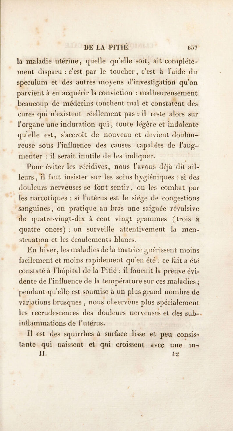 la maladie utérine, quelle quelle soit, ait complète¬ ment disparu : c’est par le toucher, c’est à l’aide du spéculum et des autres moyens d’investigation qu’on parvient à en acquérir la conviction : malheureusement beaucoup de médecins touchent mal et constatent des cures qui n’existent réellement pas : il reste alors sur l’organe une induration qui, toute légère et indolente qu’elle est, s’accroît de nouveau et devient doulou¬ reuse sous l’influence des causes capables de l’aug¬ menter : il serait inutile de les indiquer. Pour éviter les récidives, nous l’avons déjà dit ail¬ leurs, il faut insister sur les soins hygiéniques : si des douleurs nerveuses se font sentir, on les combat par les narcotiques : si l’utérus est le siège de congestions sanguines, on pratique au bras une saignée révulsive de quatre-vingt-dix à cent vingt grammes (trois à quatre onces) : on surveille attentivement la men¬ struation et les écoulements blancs. En hiver, les maladies de la matrice guérissent moins facilement et moins rapidement qu’en été : ce fait a été constaté à l’hôpital de la Pitié : il fournit la preuve évi¬ dente de l’influence de la température sur ces maladies ; pendant qu’elle est soumise à un plus grand nombre de variations brusques , nous observons plus spécialement les recrudescences des douleurs nerveuses et des sub-- inflammations de l’utérus. Il est des squirrhes à surface lisse et peu consis¬ tante qui naissent et qui croissent avec line iri-*