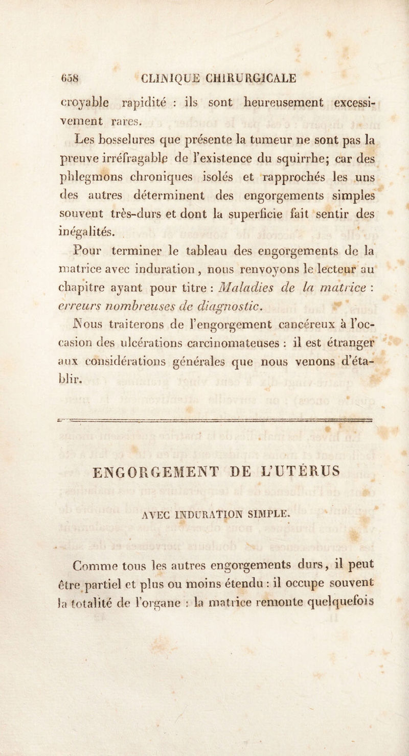 croyable rapidité : ils sont lieureusement excessi¬ vement rares. Les bosselures que présente la tumeur ne sont pas la preuve irréfragable de l’existence du squirriie; car des phlegmons chroniques isolés et rapprochés les uns des autres déterminent des engorgements simples souvent très-durs et dont la superficie fait sentir des inégalités. Pour terminer le tableau des engorgements de la matrice avec induration , nous renvoyons le lecteur au chapitre ayant pour titre : Maladies de la matrice : erreurs nombreuses de diagnostic. Nous traiterons de l’engorgement cancéreux à l’oc¬ casion des ulcérations carcinomateuses : il est étranger aux considérations générales que nous venons d’éta¬ blir. ENGORGEMENT DE L’UTÉRUS AVEC INDURATION SIMPLE. Comme tous les autres engorgements durs, il peut être partiel et plus ou moins étendu : il occupe souvent la totalité de l’organe : la matrice remonte quelquefois