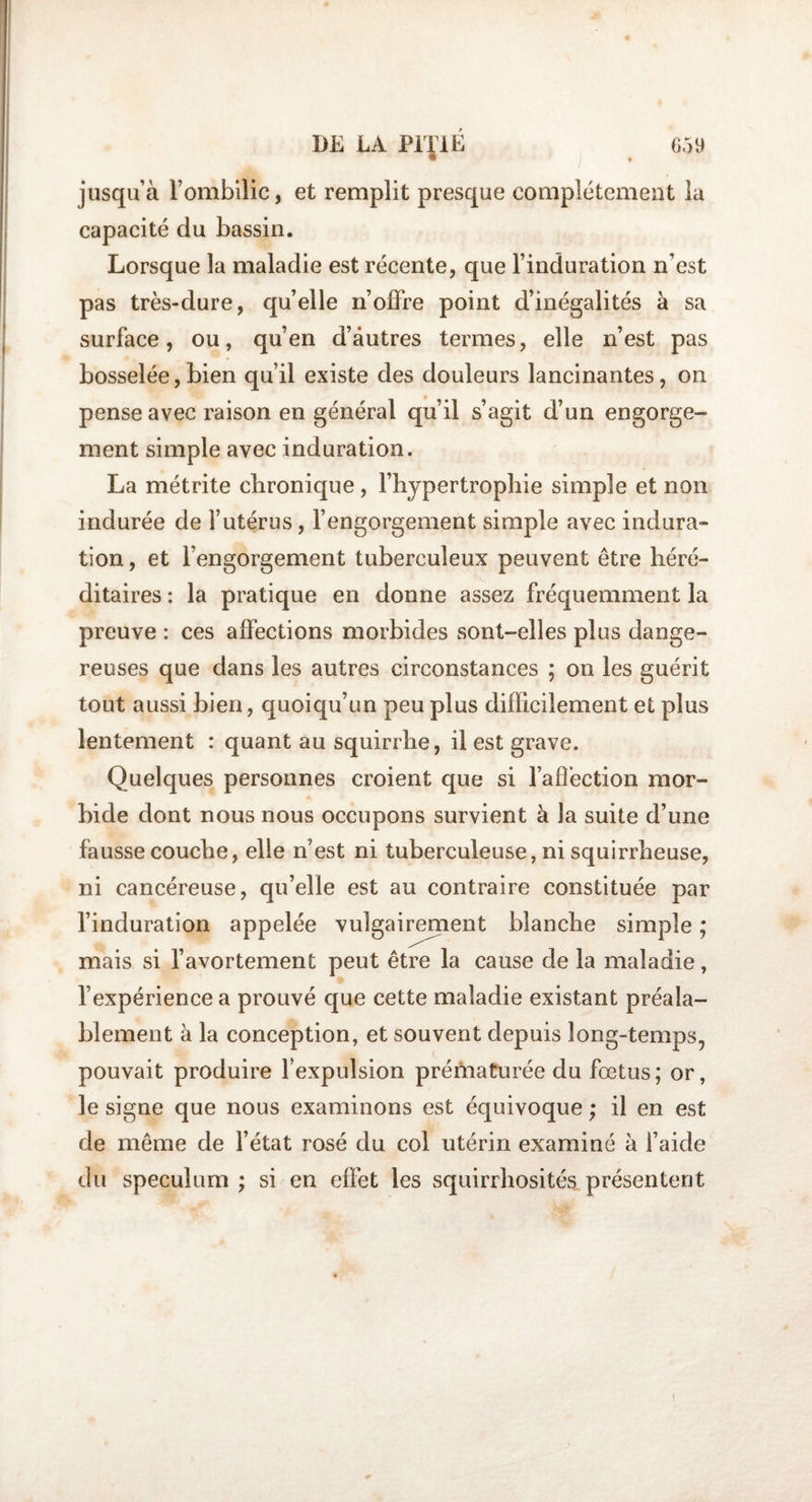 DK LA PITIÉ m jusqu’à l’ombilic, et remplit presque complètement la capacité du bassin. Lorsque la maladie est récente, que l’induration n’est pas très-dure, quelle n’offre point d’inégalités à sa surface, ou, qu’en d’autres termes, elle n’est pas bosselée,bien qu’il existe des douleurs lancinantes, on pense avec raison en général qu’il s’agit d’un engorge¬ ment simple avec induration. La métrite chronique , l’hypertrophie simple et non indurée de l’utérus, l’engorgement simple avec indura¬ tion , et l’engorgement tuberculeux peuvent être héré¬ ditaires : la pratique en donne assez fréquemment la preuve : ces affections morbides sont-elles plus dange¬ reuses que dans les autres circonstances ; on les guérit tout aussi bien, quoiqu’un peu plus difficilement et plus lentement : quant au squirrhe, il est grave. Quelques personnes croient que si l’affection mor¬ bide dont nous nous occupons survient à la suite d’une fausse couche, elle n’est ni tuberculeuse, ni squirrheuse, ni cancéreuse, qu’elle est au contraire constituée par l’induration appelée vulgairement blanche simple ; mais si l’avortement peut être la cause de la maladie, l’expérience a prouvé que cette maladie existant préala¬ blement à la conception, et souvent depuis long-temps, pouvait produire l’expulsion prématurée du fœtus; or, le signe que nous examinons est équivoque ; il en est de même de l’état rosé du col utérin examiné à l’aide du spéculum ; si en effet les squirrhosités, présentent