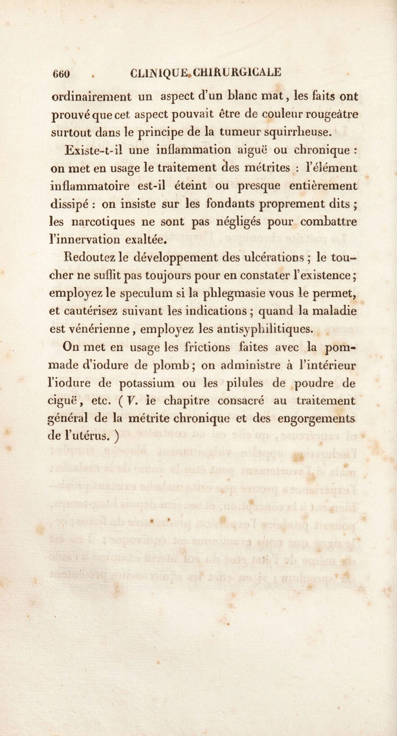 ordinairement un aspect d’un blanc mat, les faits ont prouvé que cet aspect pouvait être de couleur rougeâtre surtout dans le principe de la tumeur squirrheuse. Existe-t-il une inflammation aiguë ou chronique : on met en usage le traitement des métrites : l’élément inflammatoire est-il éteint ou presque entièrement dissipé : on insiste sur les fondants proprement dits ; les narcotiques ne sont pas négligés pour combattre l’innervation exaltée. Redoutez le développement des ulcérations ; le tou» cher ne suffit pas toujours pour en constater l’existence; employez le spéculum si la phlegmasie vous le permet, et cautérisez suivant les indications ; quand la maladie est vénérienne , employez les antisypbilitiques. On met en usage les frictions faites avec la pom¬ made d’iodure de plomb ; on administre à l’intérieur l’iodure de potassium ou les pilules de poudre de ciguë, etc. ( F. le chapitre consacré au traitement général de la métrite chronique et des engorgements de l’utérus. )