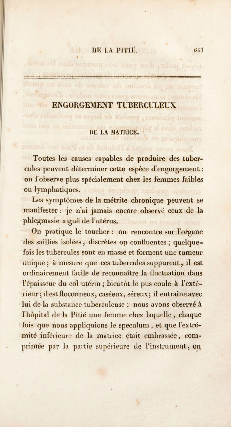 ENGORGEMENT TUBERCULEUX DE LA MATRICE, Toutes les causes capables de produire des tuber¬ cules peuvent déterminer cette espèce d’engorgement : on l’observe plus spécialement chez les femmes faibles ou lymphatiques. Les symptômes de la métrite chronique peuvent se manifester : je n’ai jamais encore observé ceux de la phlegmasie aiguë de l’utérus. On pratique le toucher : on rencontre sur l’organe des saillies isolées , discrètes op confluentes ; quelque¬ fois les tubercules sont en masse et forment une tumeur unique ; à mesure que ces tubercules suppurent, il est ordinairement facile de reconnaître la fluctuation dans l’épaisseur du col utérin ; bientôt le pus coule à l’exté¬ rieur; il est floconneux, caséeux, séreux; il entraîne avec lui de la substance tuberculeuse ; nous avons observé à l’hôpital de la Pitié une femme chez laquelle, chaque fois que nous appliquions le spéculum , et que l’extré¬ mité inférieure de la matrice était embrassée, com¬ primée par la partie supérieure de l’instruoient, on