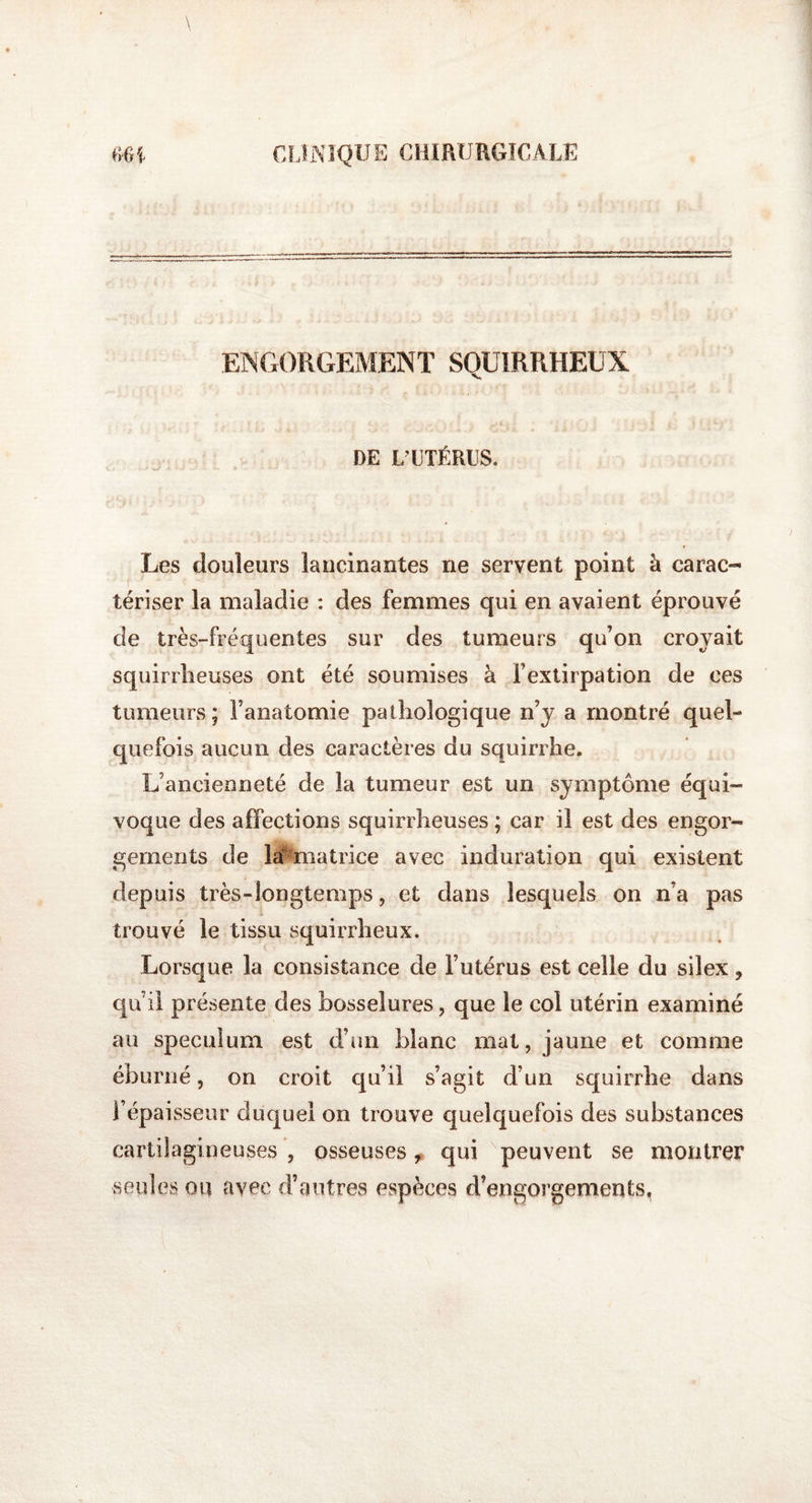 ENGORGEMENT SQUIRRHEUX DE L'UTÉRUS. Les douleurs lancinantes ne servent point à carac¬ tériser la maladie : des femmes qui en avaient éprouvé de très-fréquentes sur des tumeurs qu’on croyait squirrheuses ont été soumises à Fextirpation de ces tumeurs; l’anatomie pathologique n’y a montré quel¬ quefois aucun des caractères du squirrhe. L’ancienneté de la tumeur est un symptôme équi¬ voque des affections squirrheuses ; car il est des engor¬ gements de hUmatrice avec induration qui existent depuis très-longtemps, et dans lesquels on n’a pas trouvé le tissu squirrheux. Lorsque la consistance de l’utérus est celle du silex ? qu’il présente des bosselures , que le col utérin examiné au spéculum est d’un blanc mat, jaune et comme éburné, on croit qu’il s’agit d’un squirrhe dans l’épaisseur duquel on trouve quelquefois des substances cartilagineuses , osseuses, qui peuvent se montrer seules ou avec d’autres espèces d’engorgements,
