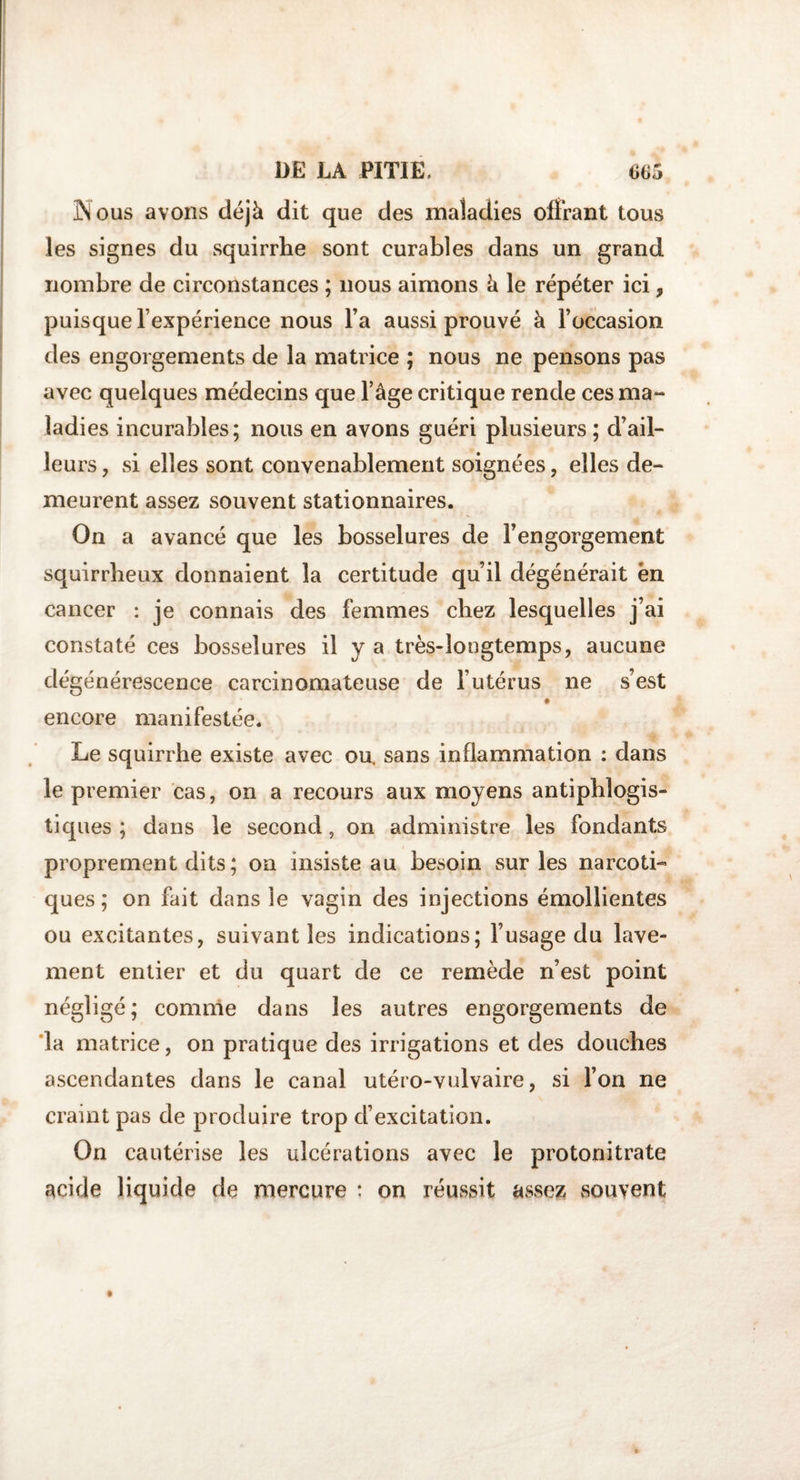 Nous avons déjà dit que des maladies offrant tous les signes du squirrhe sont curables dans un grand nombre de circonstances ; nous aimons à le répéter ici, puisque l’expérience nous l’a aussi prouvé à l’occasion des engorgements de la matrice ; nous ne pensons pas avec quelques médecins que l’âge critique rende ces ma¬ ladies incurables; nous en avons guéri plusieurs; d’ail¬ leurs , si elles sont convenablement soignées, elles de¬ meurent assez souvent stationnaires. On a avancé que les bosselures de l’engorgement squirrheux donnaient la certitude qu’il dégénérait ën cancer : je connais des femmes chez lesquelles j’ai constaté ces bosselures il y a très-longtemps, aucune dégénérescence carcinomateuse de l’utérus ne s’est encore manifestée. Le squirrhe existe avec ou. sans inflammation : dans le premier cas, on a recours aux moyens antiphlogis¬ tiques ; dans le second, on administre les fondants proprement dits ; on insiste au besoin sur les narcoti- ques ; on fait dans le vagin des injections émollientes ou excitantes, suivant les indications; l’usage du lave¬ ment entier et du quart de ce remède n’est point négligé; comme dans les autres engorgements de la matrice, on pratique des irrigations et des douches ascendantes dans le canal utéro-vulvaire, si l’on ne craint pas de produire trop d’excitation. On cautérise les ulcérations avec le protonitrate acide liquide de mercure : on réussit assez souvent
