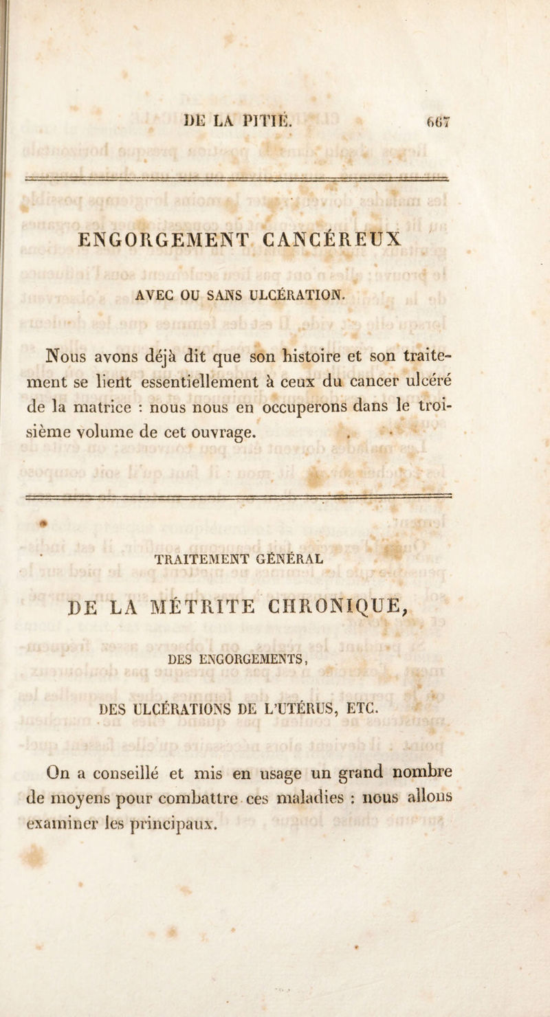 ENGORGEMENT CANCÉREUX AVEC OU SANS ULCÉRATION. Nous avons déjà dit que son histoire et son traite¬ ment se lieiit essentiellement à ceux du cancer ulcéré de la matrice : nous nous en occuperons dans le troi¬ sième volume de cet ouvrage. TRAITEMENT GÉNÉRAL DE LA MET RITE CHRONIQUE; DES ENGORGEMENTS, DES ULCÉRATIONS DE L’UTÉRUS, ETC. On a conseillé et mis en usage un grand nombre de moyens pour combattre ces maladies : nous allons examiner les principaux.