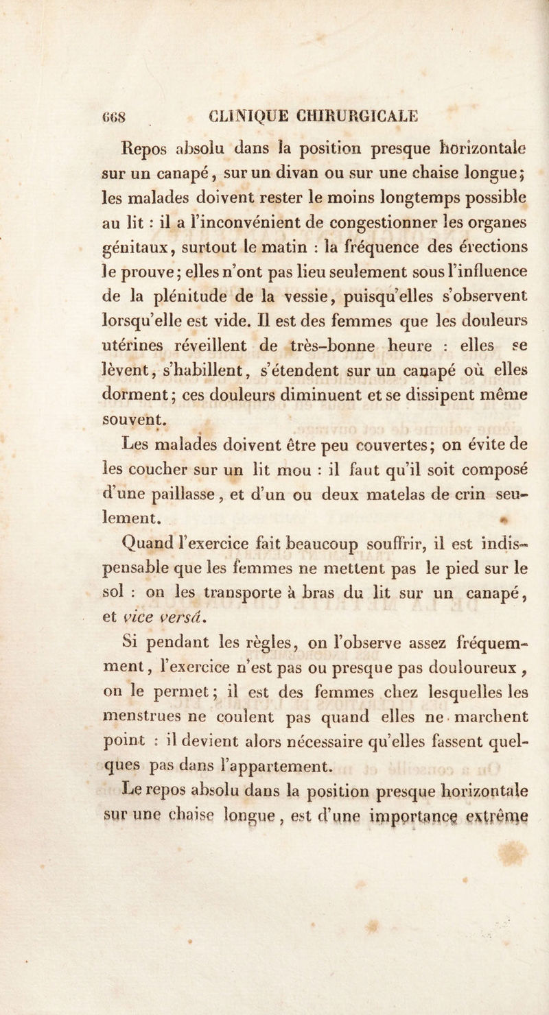 &lt;;&lt;&gt;8 CLINIQUE CHIRURGICALE Repos absolu dans la position presque horizontale sur un canapé, sur un divan ou sur une chaise longue; les malades doivent rester le moins longtemps possible au lit : il a l’inconvénient de congestionner les organes génitaux, surtout le matin : la fréquence des érections le prouve; elles n’ont pas lieu seulement sous l’influence de la plénitude de la vessie, puisqu’elles s’observent lorsqu’elle est vide. Il est des femmes que les douleurs utérines réveillent de très-bonne heure : elles se lèvent, s’habillent, s’étendent sur un canapé où elles dorment ; ces douleurs diminuent et se dissipent même souvent. % « Les malades doivent être peu couvertes; on évite de les coucher sur un lit mou : il faut qu’il soit composé d’une paillasse, et d’un ou deux matelas de crin seu¬ lement. Quand Fexercice fait beaucoup souffrir, il est indis« pensable que les femmes ne mettent pas le pied sur le soi : on les transporte k bras du lit sur un canapé, et vice verset. Si pendant les règles, on l’observe assez fréquem¬ ment , l’exercice n’est pas ou presque pas douloureux , on le permet ; il est des femmes chez lesquelles les menstrues ne coulent pas quand elles ne marchent point : il devient alors nécessaire qu’elles fassent quel¬ ques pas dans l’appartement. Le repos absolu dans la position presque horizontale sur une chaise longue, est d’une importance extrênie