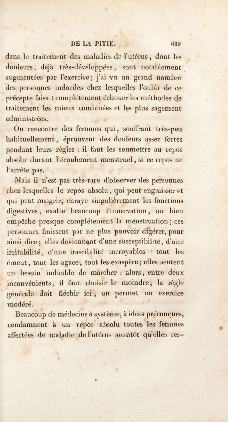 dans le traitement des maladies de l’utérus, dont les douleurs, déjà très-développées, sont notablement augmentées par l’exercice ; j’ai vu un grand nombre des personnes indociles chez lesquelles l’oubli de ce précepte faisait complètement échouer les méthodes de traitement les mieux combinées et les plus sagement administrées. On rencontre des femmes qui, souffrant très-peu habituellement, éprouvent des douleurs assez fortes pendant leurs règles : il faut les soumettre au repos absolu durant l’écoulement menstruel, si ce repos ne l’arrête pas. Mais il n’est pas très-rare d’observer des personnes chez lesquelles le repos absolu , qui peut engraisser et qui peut maigrir, enraye singulièrement les fonctions digestives, exalte beaucoup l’innervation, ou bien empêche presque complètement la menstruation; ces personnes finissent par ne plus pouvoir digérer, pour ainsi dire ; elles deviennent d’une susceptibilité, d’une irritabilité, d’une irascibilité incroyables : tout les émeut, tout les agace, tout les exaspère ; elles sentent un besoin indicible de marcher : alors, entre deux inconvénients, il faut choisir le moindre; la règle générale doit fléchir ici , on permet un exercice modéré. Beaucoup de médecins à système, à idées préconçues, condamnent à un repos absolu toutes les femmes affectées de maladie de l’utérus aussitôt qu’elles tes-