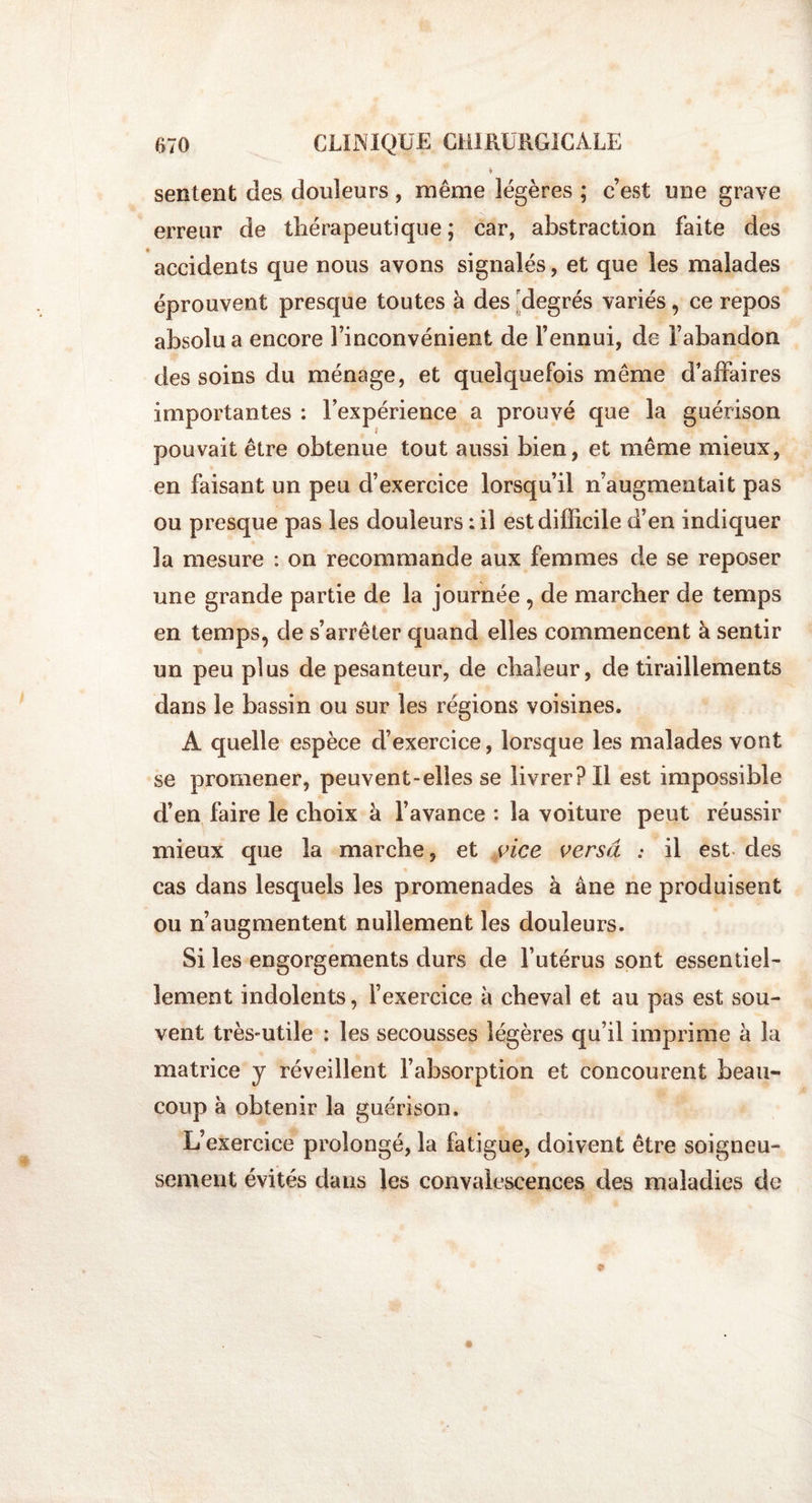♦ sentent des douleurs, même légères ; c’est une grave erreur de thérapeutique ; car, abstraction faite des accidents que nous avons signalés, et que les malades éprouvent presque toutes à des degrés variés, ce repos absolu a encore l’inconvénient de l’ennui, de l’abandon des soins du ménage, et quelquefois même d’affaires importantes : l’expérience a prouvé que la guérison * pouvait être obtenue tout aussi bien, et même mieux, en faisant un peu d’exercice lorsqu’il n’augmentait pas ou presque pas les douleurs : il est difficile d’en indiquer 3a mesure : on recommande aux femmes de se reposer une grande partie de la journée , de marcher de temps en temps, de s’arrêter quand elles commencent à sentir un peu plus de pesanteur, de chaleur, de tiraillements dans le bassin ou sur les régions voisines. A quelle espèce d’exercice, lorsque les malades vont se promener, peuvent-elles se livrer? Il est impossible d’en faire le choix à l’avance : la voiture peut réussir mieux que la marche, et vice versa : il est des cas dans lesquels les promenades à âne ne produisent ou n’augmentent nullement les douleurs. Si les engorgements durs de l’utérus sont essentiel¬ lement indolents, l’exercice à cheval et au pas est sou¬ vent très-utile : les secousses légères qu’il imprime à la matrice y réveillent l’absorption et concourent beau¬ coup à obtenir la guérison. L’exercice prolongé, la fatigue, doivent être soigneu¬ sement évités dans les convalescences des maladies de