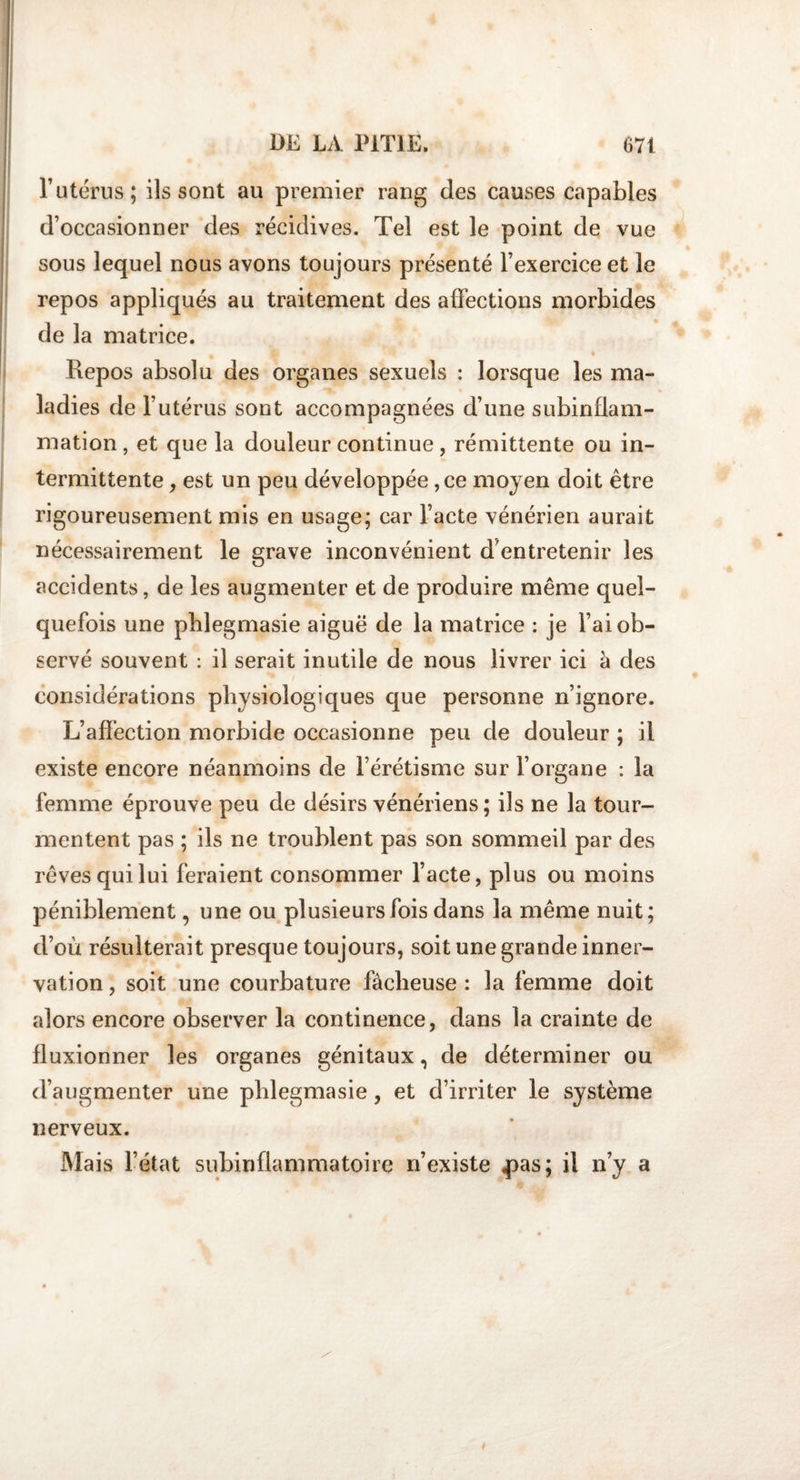 l’utérus; ils sont au premier rang des causes capables d’occasionner des récidives. Tel est le point de vue sous lequel nous avons toujours présenté l’exercice et le repos appliqués au traitement des affections morbides de la matrice. Repos absolu des organes sexuels : lorsque les ma¬ ladies de l’utérus sont accompagnées d’une subinflam¬ mation , et que la douleur continue, rémittente ou in¬ termittente , est un peu développée, ce moyen doit être rigoureusement mis en usage; car l’acte vénérien aurait nécessairement le grave inconvénient d'entretenir les accidents, de les augmenter et de produire même quel¬ quefois une phlegmasie aiguë de la matrice : je l’ai ob¬ servé souvent : il serait inutile de nous livrer ici h des considérations physiologiques que personne n’ignore. L’affection morbide occasionne peu de douleur ; il existe encore néanmoins de l’érétisme sur l’organe : la femme éprouve peu de désirs vénériens; ils ne la tour¬ mentent pas ; ils ne troublent pas son sommeil par des rêves qui lui feraient consommer l’acte, plus ou moins péniblement, une ou plusieurs fois dans la même nuit; d’où résulterait presque toujours, soit une grande inner¬ vation , soit une courbature fâcheuse : la femme doit alors encore observer la continence, dans la crainte de fluxionner les organes génitaux, de déterminer ou d’augmenter une phlegmasie, et d’irriter le système nerveux. Mais l’état subinflammatoire n’existe £&gt;as; il n’y a