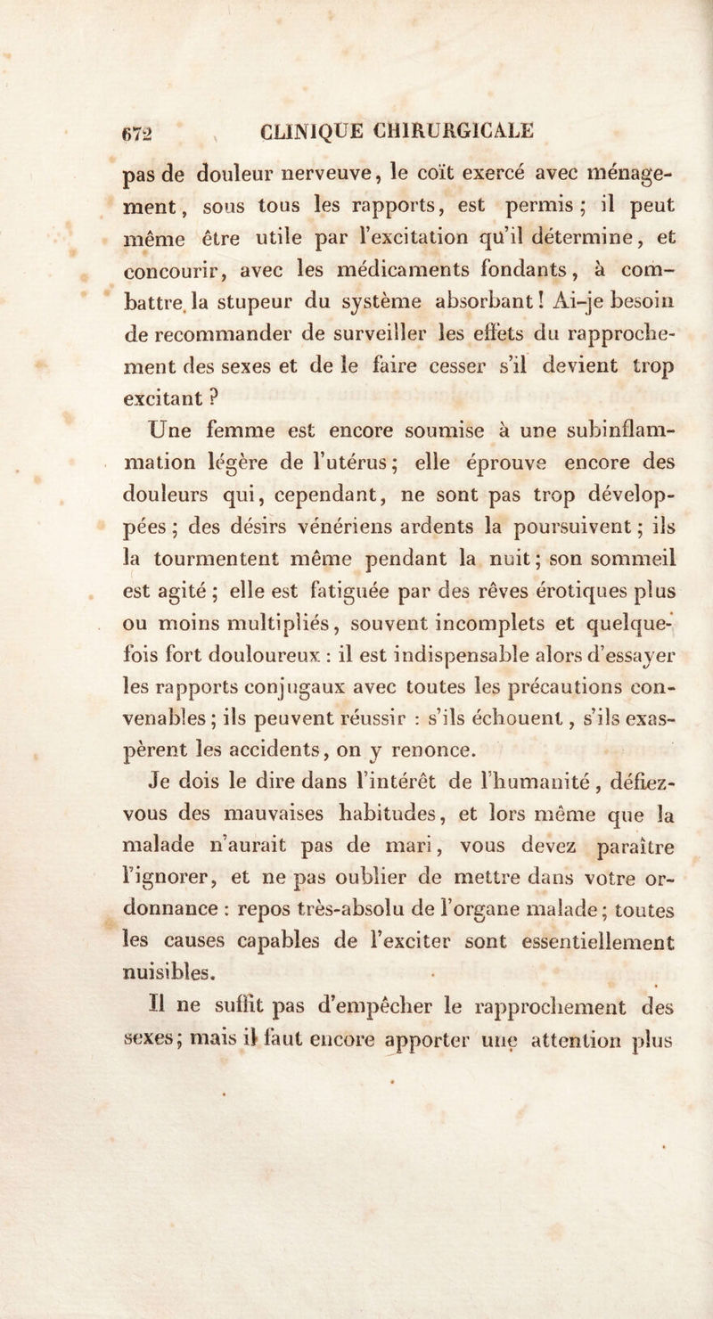 pas de douleur nerveuve, le coït exercé avec ménage¬ ment, sous tous les rapports, est permis; il peut même être utile par l’excitation qu’il détermine, et concourir, avec les médicaments fondants, à com¬ battre la stupeur du système absorbant î Ài-je besoin de recommander de surveiller les eii’ets du rapproche¬ ment des sexes et de le faire cesser s’il devient trop excitant ? Une femme est encore soumise à une subinflam¬ mation légère de l’utérus ; elle éprouve encore des douleurs qui, cependant, ne sont pas trop dévelop¬ pées ; des désirs vénériens ardents la poursuivent ; ils la tourmentent même pendant la nuit; son sommeil est agité ; elle est fatiguée par des rêves érotiques plus ou moins multipliés, souvent incomplets et quelque¬ fois fort douloureux : il est indispensable alors d’essayer les rapports conjugaux avec toutes les précautions con¬ venables ; ils peuvent réussir : s’ils échouent, s’ils exas¬ pèrent les accidents, on y renonce. Je dois le dire dans l’intérêt de I humamté, défiez- vous des mauvaises habitudes, et lors même que la malade n’aurait pas de mari, vous devez paraître l’ignorer, et ne pas oublier de mettre dans votre or¬ donnance : repos très-absolu de l’organe malade; toutes les causes capables de l’exciter sont essentiellement nuisibles. II ne suffit pas d’empêcher le rapprochement des sexes; mais ilia ut encore apporter une attention plus