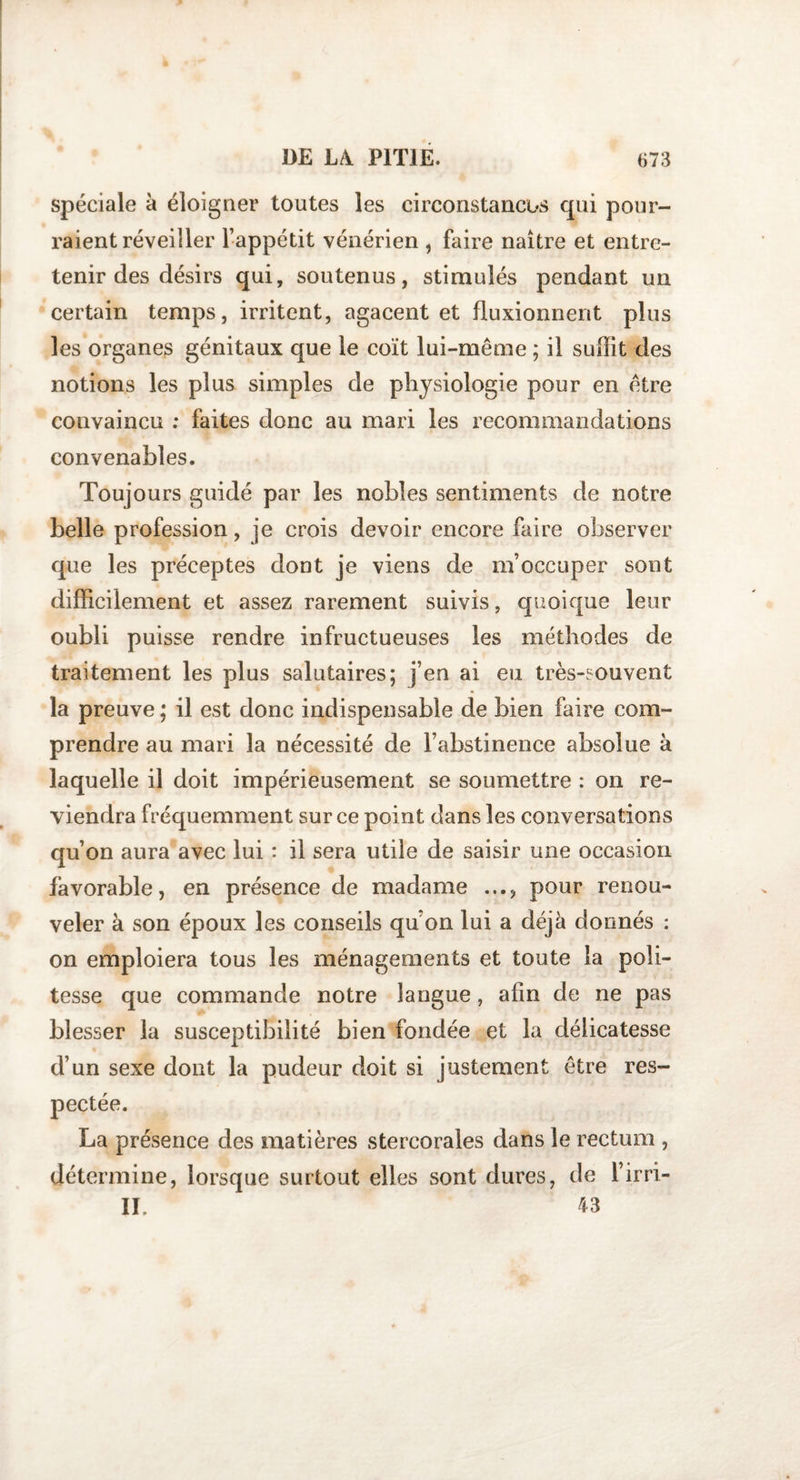 spéciale à éloigner toutes les circonstances qui pour¬ raient réveiller l’appétit vénérien , faire naître et entre¬ tenir des désirs qui, soutenus, stimulés pendant un certain temps, irritent, agacent et fluxionnent plus les organes génitaux que le coït lui-même ; il suffit des notions les plus simples de physiologie pour en être convaincu : faites donc au mari les recommandations convenables. Toujours guidé par les nobles sentiments de notre belle profession, je crois devoir encore faire observer que les préceptes dont je viens de m’occuper sont difficilement et assez rarement suivis, quoique leur oubli puisse rendre infructueuses les méthodes de traitement les plus salutaires; j’en ai eu très-souvent la preuve ; il est donc indispensable de bien faire com¬ prendre au mari la nécessité de l’abstinence absolue à laquelle il doit impérieusement se soumettre : on re¬ viendra fréquemment sur ce point dans les conversations qu’on aura avec lui : il sera utile de saisir une occasion favorable, en présence de madame pour renou¬ veler à son époux les conseils qu’on lui a déjà donnés : on emploiera tous les ménagements et toute la poli¬ tesse que commande notre langue , afin de ne pas blesser la susceptibilité bien fondée et la délicatesse d’un sexe dont la pudeur doit si justement être res¬ pectée. La présence des matières stercorales dans le rectum , détermine, lorsque surtout elles sont dures, de l’irri- II. 43