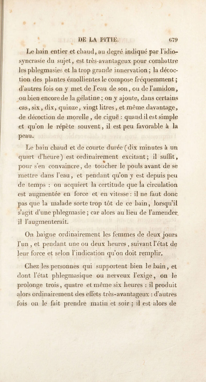Le bain entier et chaud, au degré indiqué par l’idio¬ syncrasie du sujet, est très-avantageux pour combattre les phlegmasies et la trop grande innervation ; la décoc¬ tion des plantes émollientes le compose fréquemment ; d’autres fois on y met de l’eau de son, ou de l’amidon, ou bien encore de la gélatine ; on y ajoute, dans certains cas, six, dix, quinze, vingt litres , et meme davantage, de décoction de morelle , de ciguë : quand il est simple et qu’on le répète souvent, il est peu favorable à la peau. Le bain cbaud et de courte durée (dix minutes à un quart d’heure) est ordinairement excitant; il suffit, pour s’en convaincre, de toucher le pouls avant de se mettre dans l’eau, et pendant qu’on y est depuis peu de temps : on acquiert la certitude que la circulation est augmentée en force et en vitesse : il ne faut donc pas que la malade sorte trop tôt de ce bain, lorsqu’il s’agit d’une plilegmasie ; car alors au lieu de l’amender, il l’augmenterait. On baigne ordinairement les femmes de deux jours l’un , et pendant une ou deux heures , suivant l’état de leur force et selon l’indication qu’on doit remplir. Chez les personnes qui supportent bien le bain, et dont l’état phlegmasique ou nerveux l’exige, on le prolonge trois, quatre et même six heures : il produit alors ordinairement des effets très-avantageux : d’autres lois on le fait prendre matin et soir ; il est alors de