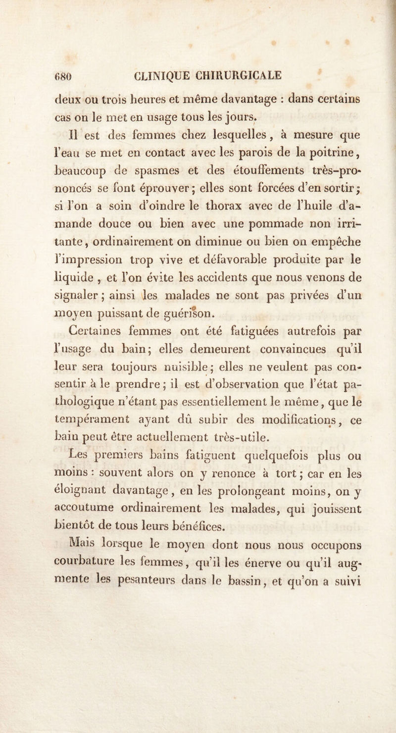 deux ou trois heures et même davantage : dans certains cas on le met en usage tous les jours. Il est des femmes chez lesquelles, à mesure que l’eau se met en contact avec les parois de la poitrine, beaucoup de spasmes et des étouffements très-pro¬ noncés se font éprouver ; elles sont forcées d’en sortir ; si l’on a soin d’oindre le thorax avec de l’huile d’a¬ mande douce ou bien avec une pommade non irri¬ tante , ordinairement on diminue ou bien on empêche l’impression trop vive et défavorable produite par le liquide , et l’on évite les accidents que nous venons de signaler ; ainsi les malades ne sont pas privées d’un moyen puissant de guérison. Certaines femmes ont été fatiguées autrefois par l’usage du bain; elles demeurent convaincues qu’il leur sera toujours nuisible; elles ne veulent pas con¬ sentir à le prendre; il est d’observation que l’état pa¬ thologique n’étant pas essentiellement le même, que le tempérament ayant dû subir des modifications, ce bain peut être actuellement très-utile. Les premiers bains fatiguent quelquefois plus ou moins : souvent alors on y renonce a tort ; car en les éloignant davantage, en les prolongeant moins, on y accoutume ordinairement les malades, qui jouissent bientôt de tous leurs bénéfices. Mais lorsque le moyen dont nous nous occupons courbature les femmes, qu’il les énerve ou qu’il aug¬ mente les pesanteurs dans le bassin, et qu’on a suivi