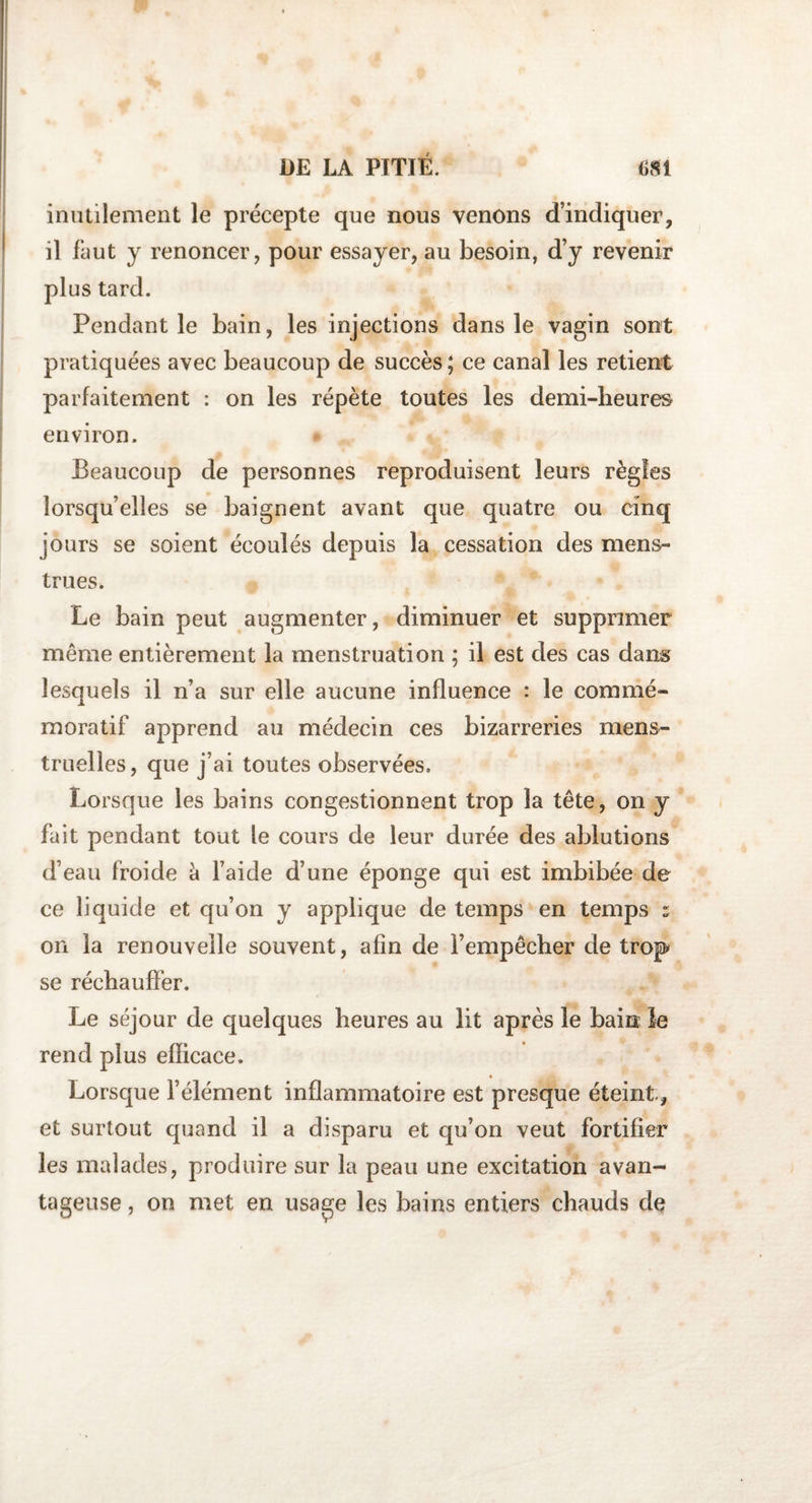 inutilement le précepte que nous venons d’indiquer, il faut y renoncer, pour essayer, au besoin, d’y revenir plus tard. Pendant le bain, les injections dans le vagin sont pratiquées avec beaucoup de succès ; ce canal les retient parfaitement : on les répète toutes les demi-heures environ. Beaucoup de personnes reproduisent leurs règles lorsqu’elles se baignent avant que quatre ou cinq jours se soient écoulés depuis la cessation des mens¬ trues. Le bain peut augmenter, diminuer et supprimer même entièrement la menstruation ; il est des cas dans lesquels il n’a sur elle aucune influence : le commé¬ moratif apprend au médecin ces bizarreries mens¬ truelles , que j’ai toutes observées. Lorsque les bains congestionnent trop la tête, on y fait pendant tout le cours de leur durée des ablutions d’eau froide à l’aide d’une éponge qui est imbibée de ce liquide et qu’on y applique de temps en temps : on la renouvelle souvent, afin de l’empêcher de trop se réchauffer. Le séjour de quelques heures au lit après le bain îe rend plus efficace. Lorsque l’élément inflammatoire est presque éteint, et surtout quand il a disparu et qu’on veut fortifier les malades, produire sur la peau une excitation avan¬ tageuse , on met en usa^e les bains entiers chauds de